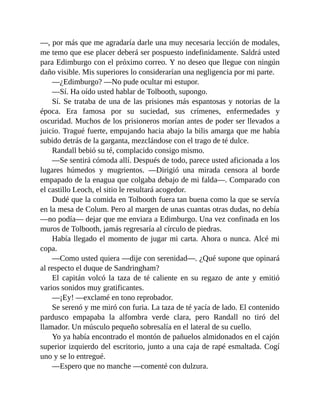 —, por más que me agradaría darle una muy necesaria lección de modales,
me temo que ese placer deberá ser pospuesto indefinidamente. Saldrá usted
para Edimburgo con el próximo correo. Y no deseo que llegue con ningún
daño visible. Mis superiores lo considerarían una negligencia por mi parte.
—¿Edimburgo? —No pude ocultar mi estupor.
—Sí. Ha oído usted hablar de Tolbooth, supongo.
Sí. Se trataba de una de las prisiones más espantosas y notorias de la
época. Era famosa por su suciedad, sus crímenes, enfermedades y
oscuridad. Muchos de los prisioneros morían antes de poder ser llevados a
juicio. Tragué fuerte, empujando hacia abajo la bilis amarga que me había
subido detrás de la garganta, mezclándose con el trago de té dulce.
Randall bebió su té, complacido consigo mismo.
—Se sentirá cómoda allí. Después de todo, parece usted aficionada a los
lugares húmedos y mugrientos. —Dirigió una mirada censora al borde
empapado de la enagua que colgaba debajo de mi falda—. Comparado con
el castillo Leoch, el sitio le resultará acogedor.
Dudé que la comida en Tolbooth fuera tan buena como la que se servía
en la mesa de Colum. Pero al margen de unas cuantas otras dudas, no debía
—no podía— dejar que me enviara a Edimburgo. Una vez confinada en los
muros de Tolbooth, jamás regresaría al círculo de piedras.
Había llegado el momento de jugar mi carta. Ahora o nunca. Alcé mi
copa.
—Como usted quiera —dije con serenidad—. ¿Qué supone que opinará
al respecto el duque de Sandringham?
El capitán volcó la taza de té caliente en su regazo de ante y emitió
varios sonidos muy gratificantes.
—¡Ey! —exclamé en tono reprobador.
Se serenó y me miró con furia. La taza de té yacía de lado. El contenido
pardusco empapaba la alfombra verde clara, pero Randall no tiró del
llamador. Un músculo pequeño sobresalía en el lateral de su cuello.
Yo ya había encontrado el montón de pañuelos almidonados en el cajón
superior izquierdo del escritorio, junto a una caja de rapé esmaltada. Cogí
uno y se lo entregué.
—Espero que no manche —comenté con dulzura.
 