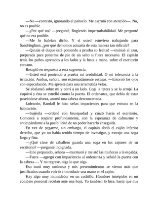 —No —contestó, ignorando el pañuelo. Me escrutó con atención—. No,
no es posible.
—¿Por qué no? —pregunté, fingiendo imperturbabilidad. Me pregunté
qué no era posible.
—Me lo habrían dicho. Y si usted estuviera trabajando para
Sandringham, ¿por qué demonios actuaría de esta manera tan ridícula?
—Quizás el duque esté poniendo a prueba su lealtad —insinué al azar,
preparada para ponerme de pie de un salto si fuera necesario. El capitán
tenía los puños apretados a los lados y la fusta a mano, sobre el escritorio
cercano.
Resopló en respuesta a esta sugerencia.
—Usted está poniendo a prueba mi credulidad. O mi tolerancia a la
irritación. Ambas, señora, son extremadamente escasas. —Entornó los ojos
con especulación. Me apresté para una arremetida veloz.
Se abalanzó sobre mí y corrí a un lado. Cogí la tetera y se la arrojé. La
esquivó y ésta se estrelló contra la puerta. El ordenanza, que debía de estar
paseándose afuera, asomó una cabeza desconcertada.
Jadeando, Randall le hizo señas impacientes para que entrara en la
habitación.
—Sujétela —ordenó con brusquedad y cruzó hacia el escritorio.
Comencé a respirar profundamente, con la esperanza de calmarme y
anticipándome a la posibilidad de no poder hacerlo enseguida.
En vez de pegarme, sin embargo, el capitán abrió el cajón inferior
derecho, que yo no había tenido tiempo de investigar, y extrajo una soga
larga y fina.
—¿Qué clase de caballero guarda una soga en los cajones de su
escritorio? —pregunté indignada.
—Uno preparado, señora —murmuró y me ató las muñecas a la espalda.
—Fuera —agregó con impaciencia al ordenanza y señaló la puerta con
la cabeza—. Y no regrese, oiga lo que oiga.
Eso sonó muy ominoso y mis presentimientos se vieron más que
justificados cuando volvió a introducir una mano en el cajón.
Hay algo muy intimidador en un cuchillo. Hombres intrépidos en un
combate personal reculan ante una hoja. Yo también lo hice, hasta que mis
 