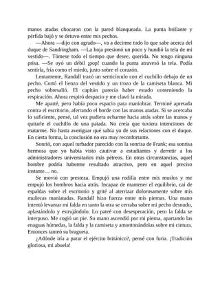 manos atadas chocaron con la pared blanqueada. La punta brillante y
pérfida bajó y se detuvo entre mis pechos.
—Ahora —dijo con agrado—, va a decirme todo lo que sabe acerca del
duque de Sandringham. —La hoja presionó un poco y hundió la tela de mi
vestido—. Tómese todo el tiempo que desee, querida. No tengo ninguna
prisa. —Se oyó un débil ¡pop! cuando la punta atravesó la tela. Podía
sentirla, fría como el miedo, justo sobre el corazón.
Lentamente, Randall trazó un semicírculo con el cuchillo debajo de un
pecho. Cortó el lienzo del vestido y un trozo de la camiseta blanca. Mi
pecho sobresalió. El capitán parecía haber estado conteniendo la
respiración. Ahora respiró despacio y me clavó la mirada.
Me aparté, pero había poco espacio para maniobrar. Terminé apretada
contra el escritorio, aferrando el borde con las manos atadas. Si se acercaba
lo suficiente, pensé, tal vez pudiera echarme hacia atrás sobre las manos y
quitarle el cuchillo de una patada. No creía que tuviera intenciones de
matarme. No hasta averiguar qué sabía yo de sus relaciones con el duque.
En cierta forma, la conclusión no era muy reconfortante.
Sonrió, con aquel turbador parecido con la sonrisa de Frank; esa sonrisa
hermosa que yo había visto cautivar a estudiantes y derretir a los
administradores universitarios más pétreos. En otras circunstancias, aquel
hombre podría haberme resultado atractivo, pero en aquel preciso
instante… no.
Se movió con presteza. Empujó una rodilla entre mis muslos y me
empujó los hombros hacia atrás. Incapaz de mantener el equilibrio, caí de
espaldas sobre el escritorio y grité al aterrizar dolorosamente sobre mis
muñecas maniatadas. Randall hizo fuerza entre mis piernas. Una mano
intentó levantar mi falda en tanto la otra se cerraba sobre mi pecho desnudo,
aplastándolo y estrujándolo. Lo pateé con desesperación, pero la falda se
interpuso. Me cogió un pie. Su mano ascendió por mi pierna, apartando las
enaguas húmedas, la falda y la camiseta y amontonándolas sobre mi cintura.
Entonces tanteó su bragueta.
¿Adónde iría a parar el ejército británico?, pensé con furia. ¡Tradición
gloriosa, mi abuela!
 