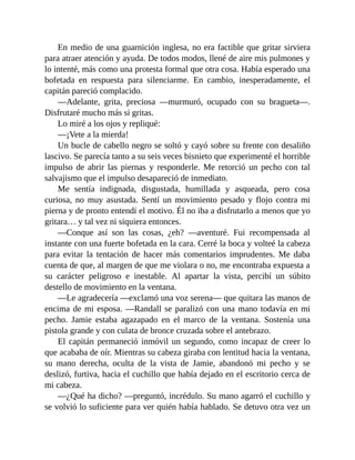 En medio de una guarnición inglesa, no era factible que gritar sirviera
para atraer atención y ayuda. De todos modos, llené de aire mis pulmones y
lo intenté, más como una protesta formal que otra cosa. Había esperado una
bofetada en respuesta para silenciarme. En cambio, inesperadamente, el
capitán pareció complacido.
—Adelante, grita, preciosa —murmuró, ocupado con su bragueta—.
Disfrutaré mucho más si gritas.
Lo miré a los ojos y repliqué:
—¡Vete a la mierda!
Un bucle de cabello negro se soltó y cayó sobre su frente con desaliño
lascivo. Se parecía tanto a su seis veces bisnieto que experimenté el horrible
impulso de abrir las piernas y responderle. Me retorció un pecho con tal
salvajismo que el impulso desapareció de inmediato.
Me sentía indignada, disgustada, humillada y asqueada, pero cosa
curiosa, no muy asustada. Sentí un movimiento pesado y flojo contra mi
pierna y de pronto entendí el motivo. Él no iba a disfrutarlo a menos que yo
gritara… y tal vez ni siquiera entonces.
—Conque así son las cosas, ¿eh? —aventuré. Fui recompensada al
instante con una fuerte bofetada en la cara. Cerré la boca y volteé la cabeza
para evitar la tentación de hacer más comentarios imprudentes. Me daba
cuenta de que, al margen de que me violara o no, me encontraba expuesta a
su carácter peligroso e inestable. Al apartar la vista, percibí un súbito
destello de movimiento en la ventana.
—Le agradecería —exclamó una voz serena— que quitara las manos de
encima de mi esposa. —Randall se paralizó con una mano todavía en mi
pecho. Jamie estaba agazapado en el marco de la ventana. Sostenía una
pistola grande y con culata de bronce cruzada sobre el antebrazo.
El capitán permaneció inmóvil un segundo, como incapaz de creer lo
que acababa de oír. Mientras su cabeza giraba con lentitud hacia la ventana,
su mano derecha, oculta de la vista de Jamie, abandonó mi pecho y se
deslizó, furtiva, hacia el cuchillo que había dejado en el escritorio cerca de
mi cabeza.
—¿Qué ha dicho? —preguntó, incrédulo. Su mano agarró el cuchillo y
se volvió lo suficiente para ver quién había hablado. Se detuvo otra vez un
 
