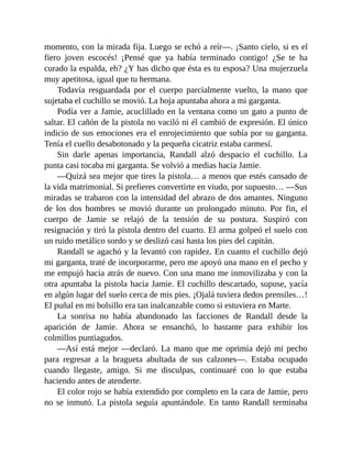 momento, con la mirada fija. Luego se echó a reír—. ¡Santo cielo, si es el
fiero joven escocés! ¡Pensé que ya había terminado contigo! ¿Se te ha
curado la espalda, eh? ¿Y has dicho que ésta es tu esposa? Una mujerzuela
muy apetitosa, igual que tu hermana.
Todavía resguardada por el cuerpo parcialmente vuelto, la mano que
sujetaba el cuchillo se movió. La hoja apuntaba ahora a mi garganta.
Podía ver a Jamie, acuclillado en la ventana como un gato a punto de
saltar. El cañón de la pistola no vaciló ni él cambió de expresión. El único
indicio de sus emociones era el enrojecimiento que subía por su garganta.
Tenía el cuello desabotonado y la pequeña cicatriz estaba carmesí.
Sin darle apenas importancia, Randall alzó despacio el cuchillo. La
punta casi tocaba mi garganta. Se volvió a medias hacia Jamie.
—Quizá sea mejor que tires la pistola… a menos que estés cansado de
la vida matrimonial. Si prefieres convertirte en viudo, por supuesto… —Sus
miradas se trabaron con la intensidad del abrazo de dos amantes. Ninguno
de los dos hombres se movió durante un prolongado minuto. Por fin, el
cuerpo de Jamie se relajó de la tensión de su postura. Suspiró con
resignación y tiró la pistola dentro del cuarto. El arma golpeó el suelo con
un ruido metálico sordo y se deslizó casi hasta los pies del capitán.
Randall se agachó y la levantó con rapidez. En cuanto el cuchillo dejó
mi garganta, traté de incorporarme, pero me apoyó una mano en el pecho y
me empujó hacia atrás de nuevo. Con una mano me inmovilizaba y con la
otra apuntaba la pistola hacia Jamie. El cuchillo descartado, supuse, yacía
en algún lugar del suelo cerca de mis pies. ¡Ojalá tuviera dedos prensiles…!
El puñal en mi bolsillo era tan inalcanzable como si estuviera en Marte.
La sonrisa no había abandonado las facciones de Randall desde la
aparición de Jamie. Ahora se ensanchó, lo bastante para exhibir los
colmillos puntiagudos.
—Así está mejor —declaró. La mano que me oprimía dejó mi pecho
para regresar a la bragueta abultada de sus calzones—. Estaba ocupado
cuando llegaste, amigo. Si me disculpas, continuaré con lo que estaba
haciendo antes de atenderte.
El color rojo se había extendido por completo en la cara de Jamie, pero
no se inmutó. La pistola seguía apuntándole. En tanto Randall terminaba
 