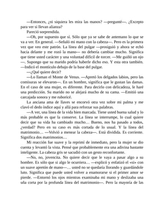 —Entonces, ¿ni siquiera les mira las manos? —pregunté—. ¿Excepto
para ver si llevan alianza?
Pareció sorprendida.
—Oh, por supuesto que sí. Sólo que ya se sabe de antemano lo que se
va a ver. En general. —Señaló mi mano con la cabeza—. Pero es la primera
vez que veo este patrón. La línea del pulgar —prosiguió y ahora se echó
hacia delante y me rozó la mano— no debería cambiar mucho. Significa
que tiene usted carácter y una voluntad difícil de torcer. —Me guiñó un ojo
—. Supongo que su marido podría haberle dicho eso. Y esta otra también.
—Indicó el montículo debajo de la base del pulgar.
—¿Qué quiere decir?
—Lo llaman el Monte de Venus. —Apretó los delgados labios, pero las
comisuras se elevaron—. En un hombre, significa que le gustan las damas.
En el caso de una mujer, es diferente. Para decirlo con delicadeza, le haré
una predicción. Su marido no se alejará mucho de su cama. —Emitió una
carcajada sonora y me ruboricé.
La anciana ama de llaves se encorvó otra vez sobre mi palma y me
clavó el dedo índice aquí y allá para reforzar sus palabras.
—A ver, una línea de la vida bien marcada. Tiene usted buena salud y lo
más probable es que la conserve. La línea se interrumpe, lo cual quiere
decir que su vida ha cambiado mucho… Bueno, nos ha pasado a todos,
¿verdad? Pero en su caso es más cortada de lo usual. Y la línea del
matrimonio… —Volvió a menear la cabeza—. Está dividida. Es corriente.
Significa dos matrimonios…
Mi reacción fue suave y la reprimí de inmediato, pero la mujer se dio
cuenta y levantó la vista. Pensé que probablemente era una adivina bastante
inteligente. La cabeza gris se sacudió con un gesto reconfortante.
—No, no, jovencita. No quiere decir que le vaya a pasar algo a su
hombre. Es sólo que si algo le ocurriera… —explicó y enfatizó el «si» con
un suave apretón de mano—… usted no se quedaría llorando y guardándole
luto. Significa que puede usted volver a enamorarse si el primer amor se
pierde. —Entornó los ojos mientras examinaba mi mano y deslizaba una
uña corta por la profunda línea del matrimonio—. Pero la mayoría de las
 
