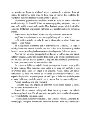sus maniobras, Jamie se abalanzó sobre el cañón de la pistola. Traté de
gritar, de detenerlo, pero tenía la boca seca de terror. Los nudillos del
capitán se pusieron blancos cuando apretó el gatillo.
El percutor golpeó en una recámara vacía. El puño de Jamie se hundió
en el estómago de Randall. Hubo un sonido apagado y crujiente cuando el
otro puño astilló la nariz del capitán. Una lluvia de sangre salpicó mi falda.
Los ojos de Randall se pusieron en blanco y se desplomó al suelo como una
piedra.
Jamie estaba detrás de mí. Me incorporó y comenzó a desatarme.
—¿Y entras aquí con un arma descargada? —gruñí con histeria.
—Si hubiera estado cargada, le habría disparado en primer lugar, ¿no
crees? —siseó Jamie.
Se oían pisadas avanzando por el corredor hacia la oficina. La soga se
soltó y Jamie me arrastró hacia la ventana. Había unos dos metros y medio
hasta el suelo, pero las pisadas estaban casi en la puerta. Saltamos juntos.
Aterricé con un ruido desagradable de huesos y rodé en una maraña de
faldas y enaguas. Jamie me levantó de un tirón y me empujó contra la pared
del edificio. Se oían pisadas pasando la esquina. Seis soldados aparecieron a
la vista, pero no miraron en nuestra dirección.
En cuanto se hubieron alejado, Jamie me cogió de la mano y me guió a
la otra esquina. Nos movimos con sigilo a lo largo del edificio y nos
detuvimos poco antes de llegar a la esquina. Ahora podía ver dónde
estábamos. A unos seis metros de distancia, una escalera conducía a una
especie de pasadizo angosto que se extendía por el lado interno de la pared
exterior del fuerte. Jamie lo señaló con la cabeza. Ése era nuestro objetivo.
Acercó su cabeza a la mía y susurró:
—Cuando oigas una explosión, corre tan rápido como puedas y sube a
esa escalera. Estaré detrás de ti.
Asentí. El corazón me latía agitado. Bajé la vista y advertí que todavía
tenía un pecho al aire. Por el momento, no podía hacer mucho al respecto.
Me recogí la falda, lista para correr.
Hubo un estruendo impresionante al otro lado del edificio. Jamie me dio
un empujón y empecé a correr con todas mis fuerzas. Salté hacia la escalera
 
