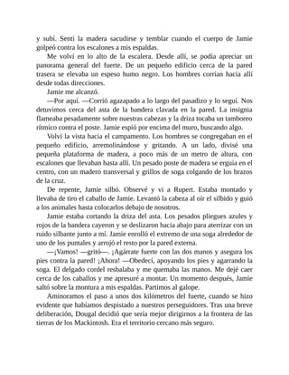 y subí. Sentí la madera sacudirse y temblar cuando el cuerpo de Jamie
golpeó contra los escalones a mis espaldas.
Me volví en lo alto de la escalera. Desde allí, se podía apreciar un
panorama general del fuerte. De un pequeño edificio cerca de la pared
trasera se elevaba un espeso humo negro. Los hombres corrían hacia allí
desde todas direcciones.
Jamie me alcanzó.
—Por aquí. —Corrió agazapado a lo largo del pasadizo y lo seguí. Nos
detuvimos cerca del asta de la bandera clavada en la pared. La insignia
flameaba pesadamente sobre nuestras cabezas y la driza tocaba un tamboreo
rítmico contra el poste. Jamie espió por encima del muro, buscando algo.
Volví la vista hacia el campamento. Los hombres se congregaban en el
pequeño edificio, arremolinándose y gritando. A un lado, divisé una
pequeña plataforma de madera, a poco más de un metro de altura, con
escalones que llevaban hasta allí. Un pesado poste de madera se erguía en el
centro, con un madero transversal y grillos de soga colgando de los brazos
de la cruz.
De repente, Jamie silbó. Observé y vi a Rupert. Estaba montado y
llevaba de tiro el caballo de Jamie. Levantó la cabeza al oír el silbido y guió
a los animales hasta colocarlos debajo de nosotros.
Jamie estaba cortando la driza del asta. Los pesados pliegues azules y
rojos de la bandera cayeron y se deslizaron hacia abajo para aterrizar con un
ruido silbante junto a mí. Jamie enrolló el extremo de una soga alrededor de
uno de los puntales y arrojó el resto por la pared externa.
—¡Vamos! —gritó—. ¡Agárrate fuerte con las dos manos y asegura los
pies contra la pared! ¡Ahora! —Obedecí, apoyando los pies y agarrando la
soga. El delgado cordel resbalaba y me quemaba las manos. Me dejé caer
cerca de los caballos y me apresuré a montar. Un momento después, Jamie
saltó sobre la montura a mis espaldas. Partimos al galope.
Aminoramos el paso a unos dos kilómetros del fuerte, cuando se hizo
evidente que habíamos despistado a nuestros perseguidores. Tras una breve
deliberación, Dougal decidió que sería mejor dirigirnos a la frontera de las
tierras de los Mackintosh. Era el territorio cercano más seguro.
 