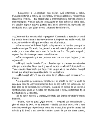 —Llegaremos a Doonesbury esta noche. Allí estaremos a salvo.
Mañana recibirán la noticia de lo ocurrido, pero para entonces, ya habremos
cruzado la frontera. —Era media tarde y emprendimos la marcha a un paso
ininterrumpido. Nuestro caballo se rezagaba un poco debido al doble peso.
Mi caballo, supuse, todavía pastaba feliz en el bosquecillo, esperando ser
conducido a casa por quien tuviera la fortuna de encontrarlo.
—¿Cómo me has encontrado? —pregunté. Comenzaba a temblar y crucé
los brazos para calmar el estremecimiento. La ropa se me había secado del
todo, pero sentía un frío que me calaba hasta los huesos.
—Me arrepentí de haberte dejado sola y envié a un hombre para que se
quedara contigo. No te vio irte, pero sí a los soldados ingleses atravesar el
vado, y a ti con ellos. —La voz de Jamie era fría. No podía culparlo,
supuse. Los dientes empezaron a castañetearme.
—Me s-sorprende que no pensaras que era una espía inglesa y me
dejaras allí.
—Dougal quería hacerlo. Pero el hombre que te vio con los soldados
dijo que te resistías. Tenía que ir y ver, al menos. —Me miró, inmutable—.
Tienes suerte, Sassenach, que haya visto lo que vi en esa oficina. Dougal
tendrá que admitir que no estás aliada con los ingleses.
—¿D-Dougal, eh? ¿Y qué me dices de ti? ¿Qué… qué piensas tú? —
inquirí.
No respondió, pero resopló. Finalmente, se apiadó de mí y se quitó la
capa para ponerla sobre mis hombros. Pero no me rodeó con su brazo ni me
tocó más de lo estrictamente necesario. Cabalgó en medio de un silencio
sombrío, manejando las riendas con brusquedad y furia, a diferencia de su
habitual gracia y suavidad.
Por mi parte, molesta y alterada, no estaba con ánimo para tolerar malos
humores.
—Bueno, ¿qué te pasa? ¿Qué ocurre? —pregunté con impaciencia—.
¡Por el amor de Dios, no te enfades! —Hablé con más dureza de la que
deseaba y sentí que se ponía más tenso. De pronto, hizo girar la cabeza del
caballo y lo frenó a un lado del camino. Antes de que me diera cuenta,
 