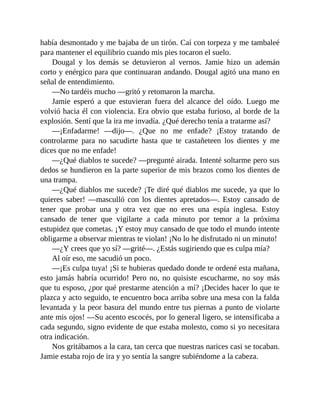 había desmontado y me bajaba de un tirón. Caí con torpeza y me tambaleé
para mantener el equilibrio cuando mis pies tocaron el suelo.
Dougal y los demás se detuvieron al vernos. Jamie hizo un ademán
corto y enérgico para que continuaran andando. Dougal agitó una mano en
señal de entendimiento.
—No tardéis mucho —gritó y retomaron la marcha.
Jamie esperó a que estuvieran fuera del alcance del oído. Luego me
volvió hacia él con violencia. Era obvio que estaba furioso, al borde de la
explosión. Sentí que la ira me invadía. ¿Qué derecho tenía a tratarme así?
—¡Enfadarme! —dijo—. ¿Que no me enfade? ¡Estoy tratando de
controlarme para no sacudirte hasta que te castañeteen los dientes y me
dices que no me enfade!
—¿Qué diablos te sucede? —pregunté airada. Intenté soltarme pero sus
dedos se hundieron en la parte superior de mis brazos como los dientes de
una trampa.
—¿Qué diablos me sucede? ¡Te diré qué diablos me sucede, ya que lo
quieres saber! —masculló con los dientes apretados—. Estoy cansado de
tener que probar una y otra vez que no eres una espía inglesa. Estoy
cansado de tener que vigilarte a cada minuto por temor a la próxima
estupidez que cometas. ¡Y estoy muy cansado de que todo el mundo intente
obligarme a observar mientras te violan! ¡No lo he disfrutado ni un minuto!
—¿Y crees que yo sí? —grité—. ¿Estás sugiriendo que es culpa mía?
Al oír eso, me sacudió un poco.
—¡Es culpa tuya! ¡Si te hubieras quedado donde te ordené esta mañana,
esto jamás habría ocurrido! Pero no, no quisiste escucharme, no soy más
que tu esposo, ¿por qué prestarme atención a mí? ¡Decides hacer lo que te
plazca y acto seguido, te encuentro boca arriba sobre una mesa con la falda
levantada y la peor basura del mundo entre tus piernas a punto de violarte
ante mis ojos! —Su acento escocés, por lo general ligero, se intensificaba a
cada segundo, signo evidente de que estaba molesto, como si yo necesitara
otra indicación.
Nos gritábamos a la cara, tan cerca que nuestras narices casi se tocaban.
Jamie estaba rojo de ira y yo sentía la sangre subiéndome a la cabeza.
 