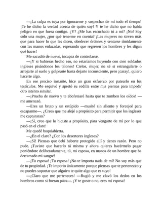 —¡La culpa es tuya por ignorarme y sospechar de mí todo el tiempo!
¡Te he dicho la verdad acerca de quién soy! Y te he dicho que no había
peligro en que fuera contigo. ¿Y? ¿Me has escuchado tú a mí? ¡No! Soy
sólo una mujer, ¿por qué tenerme en cuenta? ¡Las mujeres no sirven más
que para hacer lo que les dicen, obedecer órdenes y sentarse tímidamente
con las manos enlazadas, esperando que regresen los hombres y les digan
qué hacer!
Me sacudió de nuevo, incapaz de controlarse.
—¡Y si hubieras hecho eso, no estaríamos huyendo con cien soldados
ingleses pisándonos los talones! Cielos, mujer, no sé si estrangularte o
arrojarte al suelo y golpearte hasta dejarte inconsciente, pero ¡caray!, quiero
hacerte algo.
En ese preciso instante, hice un gran esfuerzo por patearlo en los
testículos. Me esquivó y apretó su rodilla entre mis piernas para impedir
otro intento similar.
—¡Prueba de nuevo y te abofetearé hasta que te zumben los oídos! —
me amenazó.
—Eres un bruto y un estúpido —musité sin aliento y forcejeé para
escaparme—. ¿Crees que me alejé a propósito para permitir que los ingleses
me capturaran?
—¡Sí, creo que lo hiciste a propósito, para vengarte de mí por lo que
pasó en el claro!
Me quedé boquiabierta.
—¿En el claro? ¿Con los desertores ingleses?
—¡Sí! Piensas que debí haberte protegido allí y tienes razón. Pero no
pude. ¡Tuviste que hacerlo tú misma y ahora quieres hacérmelo pagar
poniéndote deliberadamente, tú, mi esposa, en manos de un hombre que ha
derramado mi sangre!
—¡Tu esposa! ¡Tu esposa! ¡No te importa nada de mí! No soy más que
de tu propiedad. ¡Te importo únicamente porque piensas que te pertenezco y
no puedes soportar que alguien te quite algo que es tuyo!
—¡Claro que me perteneces! —Rugió y me clavó los dedos en los
hombros como si fueran púas—. ¡Y te guste o no, eres mi esposa!
 