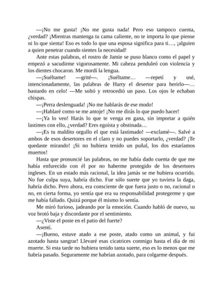 —¡No me gusta! ¡No me gusta nada! Pero eso tampoco cuenta,
¿verdad? ¡Mientras mantenga tu cama caliente, no te importa lo que piense
ni lo que sienta! Eso es todo lo que una esposa significa para ti…, ¡alguien
a quien penetrar cuando sientes la necesidad!
Ante estas palabras, el rostro de Jamie se puso blanco como el papel y
empezó a sacudirme vigorosamente. Mi cabeza penduleó con violencia y
los dientes chocaron. Me mordí la lengua.
—¡Suéltame! —grité—. ¡Suéltame… —repetí y usé,
intencionadamente, las palabras de Harry el desertor para herirlo—…
bastardo en celo! —Me soltó y retrocedió un paso. Los ojos le echaban
chispas.
—¡Perra deslenguada! ¡No me hablarás de ese modo!
—¡Hablaré como se me antoje! ¡No me dirás lo que puedo hacer!
—¡Ya lo veo! Harás lo que te venga en gana, sin importar a quién
lastimes con ello, ¿verdad? Eres egoísta y obstinada…
—¡Es tu maldito orgullo el que está lastimado! —exclamé—. Salvé a
ambos de esos desertores en el claro y no puedes soportarlo, ¿verdad? ¡Te
quedaste mirando! ¡Si no hubiera tenido un puñal, los dos estaríamos
muertos!
Hasta que pronuncié las palabras, no me había dado cuenta de que me
había enfurecido con él por no haberme protegido de los desertores
ingleses. En un estado más racional, la idea jamás se me hubiera ocurrido.
No fue culpa suya, habría dicho. Fue sólo suerte que yo tuviera la daga,
habría dicho. Pero ahora, era consciente de que fuera justo o no, racional o
no, en cierta forma, yo sentía que era su responsabilidad protegerme y que
me había fallado. Quizá porque él mismo lo sentía.
Me miró furioso, jadeando por la emoción. Cuando habló de nuevo, su
voz brotó baja y discordante por el sentimiento.
—¿Viste el poste en el patio del fuerte?
Asentí.
—¡Bueno, estuve atado a ese poste, atado como un animal, y fui
azotado hasta sangrar! Llevaré esas cicatrices conmigo hasta el día de mi
muerte. Si esta tarde no hubiera tenido tanta suerte, eso es lo menos que me
habría pasado. Seguramente me habrían azotado, para colgarme después.
 