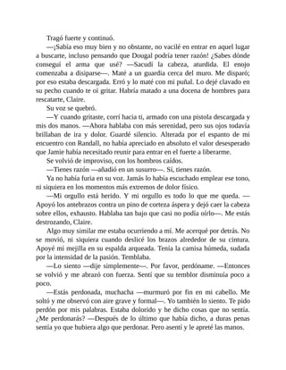 Tragó fuerte y continuó.
—¡Sabía eso muy bien y no obstante, no vacilé en entrar en aquel lugar
a buscarte, incluso pensando que Dougal podría tener razón! ¿Sabes dónde
conseguí el arma que usé? —Sacudí la cabeza, aturdida. El enojo
comenzaba a disiparse—. Maté a un guardia cerca del muro. Me disparó;
por eso estaba descargada. Erró y lo maté con mi puñal. Lo dejé clavado en
su pecho cuando te oí gritar. Habría matado a una docena de hombres para
rescatarte, Claire.
Su voz se quebró.
—Y cuando gritaste, corrí hacia ti, armado con una pistola descargada y
mis dos manos. —Ahora hablaba con más serenidad, pero sus ojos todavía
brillaban de ira y dolor. Guardé silencio. Alterada por el espanto de mi
encuentro con Randall, no había apreciado en absoluto el valor desesperado
que Jamie había necesitado reunir para entrar en el fuerte a liberarme.
Se volvió de improviso, con los hombros caídos.
—Tienes razón —añadió en un susurro—. Sí, tienes razón.
Ya no había furia en su voz. Jamás lo había escuchado emplear ese tono,
ni siquiera en los momentos más extremos de dolor físico.
—Mi orgullo está herido. Y mi orgullo es todo lo que me queda. —
Apoyó los antebrazos contra un pino de corteza áspera y dejó caer la cabeza
sobre ellos, exhausto. Hablaba tan bajo que casi no podía oírlo—. Me estás
destrozando, Claire.
Algo muy similar me estaba ocurriendo a mí. Me acerqué por detrás. No
se movió, ni siquiera cuando deslicé los brazos alrededor de su cintura.
Apoyé mi mejilla en su espalda arqueada. Tenía la camisa húmeda, sudada
por la intensidad de la pasión. Temblaba.
—Lo siento —dije simplemente—. Por favor, perdóname. —Entonces
se volvió y me abrazó con fuerza. Sentí que su temblor disminuía poco a
poco.
—Estás perdonada, muchacha —murmuró por fin en mi cabello. Me
soltó y me observó con aire grave y formal—. Yo también lo siento. Te pido
perdón por mis palabras. Estaba dolorido y he dicho cosas que no sentía.
¿Me perdonarás? —Después de lo último que había dicho, a duras penas
sentía yo que hubiera algo que perdonar. Pero asentí y le apreté las manos.
 