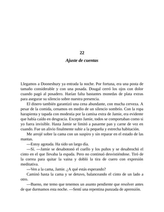 22
Ajuste de cuentas
Llegamos a Doonesbury ya entrada la noche. Por fortuna, era una posta de
tamaño considerable y con una posada. Dougal cerró los ojos con dolor
cuando pagó al posadero. Harían falta bastantes monedas de plata extras
para asegurar su silencio sobre nuestra presencia.
El dinero también garantizó una cena abundante, con mucha cerveza. A
pesar de la comida, cenamos en medio de un silencio sombrío. Con la ropa
harapienta y tapada con modestia por la camisa extra de Jamie, era evidente
que había caído en desgracia. Excepto Jamie, todos se comportaban como si
yo fuera invisible. Hasta Jamie se limitó a pasarme pan y carne de vez en
cuando. Fue un alivio finalmente subir a la pequeña y estrecha habitación.
Me arrojé sobre la cama con un suspiro y sin reparar en el estado de las
mantas.
—Estoy agotada. Ha sido un largo día.
—Sí. —Jamie se desabotonó el cuello y los puños y se desabrochó el
cinto en el que llevaba la espada. Pero no continuó desvistiéndose. Tiró de
la correa para quitar la vaina y dobló la tira de cuero con expresión
meditativa.
—Ven a la cama, Jamie. ¿A qué estás esperando?
Caminó hasta la cama y se detuvo, balanceando el cinto de un lado a
otro.
—Bueno, me temo que tenemos un asunto pendiente que resolver antes
de que durmamos esta noche. —Sentí una repentina punzada de aprensión.
 