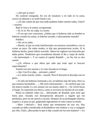 —¿De qué se trata?
No contestó enseguida. En vez de instalarse a mi lado en la cama,
acercó un taburete y se sentó frente a mí.
—¿Te das cuenta de que esta tarde pudimos haber muerto todos, Claire?
—susurró.
Bajé la vista a la manta, avergonzada.
—Sí, lo sé. Por mi culpa. Lo siento.
—O sea que eres consciente. ¿Sabías que si hubieras sido un hombre te
habrían cortado las orejas, te habrían azotado, o directamente matado?
Palidecí.
—No, no lo sabía.
—Bueno, sé que no estás familiarizada con nuestras costumbres y eso te
exime un poco. De todos modos, te dije que permanecieras oculta. Si lo
hubieras hecho, jamás habría ocurrido. Ahora los ingleses nos buscarán por
todas partes. Tendremos que escondernos durante el día y viajar de noche.
—Se interrumpió—. Y en cuanto al capitán Randall…, en fin, ése es otro
asunto.
—¿Te refieres a que ahora que sabe que estás aquí te buscará
especialmente?
Asintió con aire ausente y la vista clavada en el fuego.
—Ajá. Con él es algo… personal, ¿sabes?
—Lo siento mucho, Jamie —musité. Pero él descartó la disculpa con un
gesto.
—Si sólo me hubieras lastimado a mí, no hablaría más del tema. Pero ya
que estamos haciéndolo… —Me miró intensamente—. Te confieso que casi
me muero cuando vi a ese animal con sus manos sobre ti. —Se volvió hacia
el fuego. Su expresión era tétrica, como si reviviera los hechos de esa tarde.
Pensé en hablarle sobre las… dificultades de Randall, pero temí que
fuera peor. Ansiaba con desesperación abrazarlo y rogarle que me
perdonara, pero no me atrevía a tocarlo. Después de un prolongado silencio,
suspiró y se puso en pie, golpeando ligeramente el cinto contra su muslo.
—Bien —declaró—. Será mejor que terminemos de una vez. Has
causado un daño considerable al desobedecer mis órdenes y voy a castigarte
por ello, Claire. ¿Recuerdas lo que te dije cuando me fui esta mañana? —Lo
 