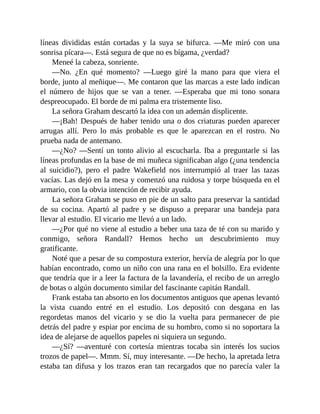 líneas divididas están cortadas y la suya se bifurca. —Me miró con una
sonrisa pícara—. Está segura de que no es bígama, ¿verdad?
Meneé la cabeza, sonriente.
—No. ¿En qué momento? —Luego giré la mano para que viera el
borde, junto al meñique—. Me contaron que las marcas a este lado indican
el número de hijos que se van a tener. —Esperaba que mi tono sonara
despreocupado. El borde de mi palma era tristemente liso.
La señora Graham descartó la idea con un ademán displicente.
—¡Bah! Después de haber tenido una o dos criaturas pueden aparecer
arrugas allí. Pero lo más probable es que le aparezcan en el rostro. No
prueba nada de antemano.
—¿No? —Sentí un tonto alivio al escucharla. Iba a preguntarle si las
líneas profundas en la base de mi muñeca significaban algo (¿una tendencia
al suicidio?), pero el padre Wakefield nos interrumpió al traer las tazas
vacías. Las dejó en la mesa y comenzó una ruidosa y torpe búsqueda en el
armario, con la obvia intención de recibir ayuda.
La señora Graham se puso en pie de un salto para preservar la santidad
de su cocina. Apartó al padre y se dispuso a preparar una bandeja para
llevar al estudio. El vicario me llevó a un lado.
—¿Por qué no viene al estudio a beber una taza de té con su marido y
conmigo, señora Randall? Hemos hecho un descubrimiento muy
gratificante.
Noté que a pesar de su compostura exterior, hervía de alegría por lo que
habían encontrado, como un niño con una rana en el bolsillo. Era evidente
que tendría que ir a leer la factura de la lavandería, el recibo de un arreglo
de botas o algún documento similar del fascinante capitán Randall.
Frank estaba tan absorto en los documentos antiguos que apenas levantó
la vista cuando entré en el estudio. Los depositó con desgana en las
regordetas manos del vicario y se dio la vuelta para permanecer de pie
detrás del padre y espiar por encima de su hombro, como si no soportara la
idea de alejarse de aquellos papeles ni siquiera un segundo.
—¿Sí? —aventuré con cortesía mientras tocaba sin interés los sucios
trozos de papel—. Mmm. Sí, muy interesante. —De hecho, la apretada letra
estaba tan difusa y los trazos eran tan recargados que no parecía valer la
 