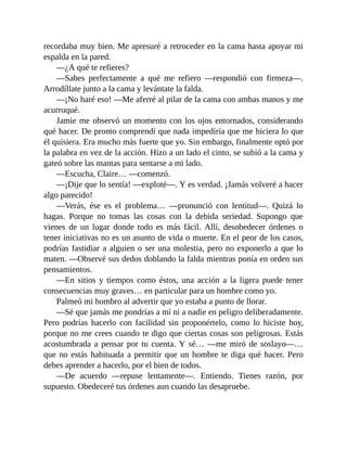 recordaba muy bien. Me apresuré a retroceder en la cama hasta apoyar mi
espalda en la pared.
—¿A qué te refieres?
—Sabes perfectamente a qué me refiero —respondió con firmeza—.
Arrodíllate junto a la cama y levántate la falda.
—¡No haré eso! —Me aferré al pilar de la cama con ambas manos y me
acurruqué.
Jamie me observó un momento con los ojos entornados, considerando
qué hacer. De pronto comprendí que nada impediría que me hiciera lo que
él quisiera. Era mucho más fuerte que yo. Sin embargo, finalmente optó por
la palabra en vez de la acción. Hizo a un lado el cinto, se subió a la cama y
gateó sobre las mantas para sentarse a mi lado.
—Escucha, Claire… —comenzó.
—¡Dije que lo sentía! —exploté—. Y es verdad. ¡Jamás volveré a hacer
algo parecido!
—Verás, ése es el problema… —pronunció con lentitud—. Quizá lo
hagas. Porque no tomas las cosas con la debida seriedad. Supongo que
vienes de un lugar donde todo es más fácil. Allí, desobedecer órdenes o
tener iniciativas no es un asunto de vida o muerte. En el peor de los casos,
podrías fastidiar a alguien o ser una molestia, pero no exponerlo a que lo
maten. —Observé sus dedos doblando la falda mientras ponía en orden sus
pensamientos.
—En sitios y tiempos como éstos, una acción a la ligera puede tener
consecuencias muy graves… en particular para un hombre como yo.
Palmeó mi hombro al advertir que yo estaba a punto de llorar.
—Sé que jamás me pondrías a mí ni a nadie en peligro deliberadamente.
Pero podrías hacerlo con facilidad sin proponértelo, como lo hiciste hoy,
porque no me crees cuando te digo que ciertas cosas son peligrosas. Estás
acostumbrada a pensar por tu cuenta. Y sé… —me miró de soslayo—…
que no estás habituada a permitir que un hombre te diga qué hacer. Pero
debes aprender a hacerlo, por el bien de todos.
—De acuerdo —repuse lentamente—. Entiendo. Tienes razón, por
supuesto. Obedeceré tus órdenes aun cuando las desapruebe.
 