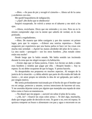 —Bien. —Se puso de pie y recogió el cinturón—. Ahora sal de la cama
y acabemos con esto.
Me quedé boquiabierta de indignación.
—¿Qué? ¡He dicho que te obedecería!
Suspiró exasperado. Se volvió a sentar en el taburete y me miró a los
ojos.
—Ahora, escúchame. Dices que me entiendes y te creo. Pero no es lo
mismo comprender algo con la mente que saberlo de verdad, en lo más
profundo.
Asentí a regañadientes.
—Bien. De manera que debo castigarte y por dos razones: en primer
lugar, para que lo «sepas». —Esbozó una sonrisa repentina—. Puedo
asegurarte por experiencia que una buena paliza te hace ver las cosas con
mucha más seriedad. —Apreté las manos alrededor del pilar de la cama—.
La otra razón —prosiguió— son los otros hombres. ¿Has notado cómo
están esta noche?
Desde luego que lo había notado. Me había sentido tan incómoda
durante la cena que me alegró escapar a la habitación.
—Existe algo que se llama justicia, Claire. Les hiciste un daño a todos
esos hombres y tendrás que pagar por ello. —Respiró hondo—. Soy tu
esposo. Es mi deber ocuparme de que lo hagas. Y pienso hacerlo.
Yo desaprobaba esa propuesta en muchos aspectos. Al margen de la
justicia de la situación —y debía admitir que parte de ella estaba del lado de
Jamie—, mi amor propio no toleraba la idea de ser golpeada, por nadie y
por ningún motivo.
Me sentía profundamente traicionada por el hecho de que el hombre que
era mi amigo, protector y amante, tuviera intenciones de hacerme tal cosa.
Y me asustaba dejarme azotar por alguien que manejaba una espada de siete
kilos como si fuera un matamoscas.
—No dejaré que me pegues —aseveré sin soltar el pilar de la cama.
—¿Ah, no? —Enarcó las cejas color arena—. Te diré algo, muchacha,
dudo que tengas poder de decisión en esto. Te guste o no, eres mi esposa. Si
quisiera romperte un brazo o alimentarte con pan y agua o encerrarte en un
 
