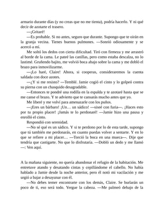 armario durante días (y no creas que no me tienta), podría hacerlo. Y ni qué
decir de azotarte el trasero.
—¡Gritaré!
—Es probable. Si no antes, seguro que durante. Supongo que te oirán en
la granja vecina. Tienes buenos pulmones. —Sonrió odiosamente y se
acercó a mí.
Me soltó los dedos con cierta dificultad. Tiró con firmeza y me arrastró
al borde de la cama. Le pateé las canillas, pero como estaba descalza, no lo
lastimé. Gruñendo bajito, me volvió boca abajo sobre la cama y me dobló el
brazo para inmovilizarme.
—¡Lo haré, Claire! Ahora, si cooperas, consideraremos la cuenta
saldada con doce azotes.
—¿Y si me resisto? —Temblé. Jamie cogió el cinto y lo golpeó contra
su pierna con un chasquido desagradable.
—Entonces te pondré una rodilla en la espalda y te azotaré hasta que se
me canse el brazo. Y te advierto que te cansarás mucho antes que yo.
Me liberé y me volví para amenazarle con los puños.
—¡Eres un bárbaro! ¡Un… un sádico! —siseé con furia—. ¡Haces esto
por tu propio placer! ¡Jamás te lo perdonaré! —Jamie hizo una pausa y
enrolló el cinto.
Respondió con serenidad.
—No sé qué es un sádico. Y si te perdono por lo de esta tarde, supongo
que tú también me perdonarás, en cuanto puedas volver a sentarte. Y en lo
que se refiere a mi placer… —Torció la boca en una mueca—. Dije que
tendría que castigarte. No que lo disfrutaría. —Dobló un dedo y me llamó
—: Ven aquí.
A la mañana siguiente, no quería abandonar el refugio de la habitación. Me
entretuve atando y desatando cintas y cepillándome el cabello. No había
hablado a Jamie desde la noche anterior, pero él notó mi vacilación y me
urgió a bajar a desayunar con él.
—No debes temer encontrarte con los demás, Claire. Se burlarán un
poco de ti, eso será todo. Yergue la cabeza. —Me palmeó debajo de la
 