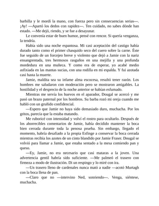 barbilla y le mordí la mano, con fuerza pero sin consecuencias serias—.
¡Ay! —Apartó los dedos con rapidez—. Ten cuidado, no sabes dónde han
estado. —Me dejó, riendo, y se fue a desayunar.
Le convenía estar de buen humor, pensé con rencor. Si quería venganza,
la tendría.
Había sido una noche espantosa. Mi casi aceptación del castigo había
durado tanto como el primer chasquido seco del cuero sobre la carne. Éste
fue seguido de un forcejeo breve y violento que dejó a Jamie con la nariz
ensangrentada, tres hermosos rasguños en una mejilla y una profunda
mordedura en una muñeca. Y como era de esperar, yo acabé medio
asfixiada en las mantas sucias, con una rodilla en mi espalda. Y fui azotada
casi hasta la muerte.
Jamie, maldita sea su infame alma escocesa, resultó tener razón. Los
hombres me saludaron con moderación pero se mostraron amigables. La
hostilidad y el desprecio de la noche anterior se habían esfumado.
Mientras me servía los huevos en el aparador, Dougal se acercó y me
pasó un brazo paternal por los hombros. Su barba rozó mi oreja cuando me
habló con un gruñido confidencial.
—Espero que Jamie no haya sido demasiado duro, muchacha. Por los
gritos, parecía que la estaba matando.
Me ruboricé con intensidad y volví el rostro para ocultarlo. Después de
los aborrecibles comentarios de Jamie, había decidido mantener la boca
bien cerrada durante toda la penosa prueba. Sin embargo, llegado el
momento, habría desafiado a la propia Esfinge a conservar la boca cerrada
mientras recibía los azotes de un cinto blandido por Jamie Fraser. Dougal se
volvió para llamar a Jamie, que estaba sentado a la mesa comiendo pan y
queso.
—Ey, Jamie, no era necesario que casi mataras a la joven. Una
advertencia gentil habría sido suficiente. —Me palmeó el trasero con
firmeza a modo de ilustración. Di un respingo y lo miré con ira.
—Un trasero lleno de cardenales nunca mató a nadie —acotó Murtagh
con la boca llena de pan.
—Claro que no —intervino Ned, sonriendo—. Venga, siéntese,
muchacha.
 