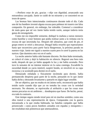 —Prefiero estar de pie, gracias —dije con dignidad, arrancando una
estruendosa carcajada. Jamie se cuidó de no mirarme y se concentró en un
trozo de queso.
Las bromas bien intencionadas continuaron durante todo el día. Cada
uno de los hombres inventó alguna excusa para palmear mi trasero con falsa
compasión. En general, sin embargo, fue tolerable. Comencé a considerar
de mala gana que tal vez Jamie había tenido razón, aunque todavía tenía
ganas de estrangularlo.
Como me era imposible sentarme, dediqué la mañana a tareas menores
como bastillar y coser botones que podía realizar junto a la ventana con la
excusa de que necesitaba luz. Después del almuerzo, que comí de pie, el
grupo entero se retiró a descansar. Dougal había resuelto que esperaríamos
hasta que oscureciera para partir hacia Bargrennan, la próxima parada en
nuestro viaje. Jamie me siguió a nuestro cuarto pero le cerré la puerta en las
narices. Que durmiera otra vez en el suelo.
La noche anterior había sido bastante discreto. No bien hubo terminado,
se colocó el cinto y dejó la habitación en silencio. Regresó una hora más
tarde, después de que yo había apagado la luz y me había acostado. Pero
tuvo la sensatez de no intentar meterse en la cama conmigo. Escudriñó la
oscuridad donde yo yacía inmóvil, suspiró hondo, se envolvió en su capa
escocesa y se acomodó para dormir en el suelo.
Demasiado enfadada y físicamente incómoda para dormir, había
permanecido despierta gran parte de la noche, pensando en lo que Jamie
había dicho y deseando levantarme y patearlo en algún lugar sensible.
De ser objetiva, que no estaba en mi ánimo serlo, reconocería que había
tenido razón cuando dijo que yo no tomaba las cosas con la seriedad
necesaria. No obstante, se equivocaba al atribuirlo a que las cosas eran
menos precarias en mi ambiente… dondequiera que fuese. De hecho, pensé,
era todo lo contrario.
Este tiempo seguía siendo irreal para mí en muchos sentidos; como una
obra teatral o una representación de época. Comparadas con la guerra
mecanizada a la que estaba habituada, las batallas campales que había
presenciado —unos pocos hombres armados con espadas y mosquetes—
me resultaban más pintorescas que amenazadoras.
 