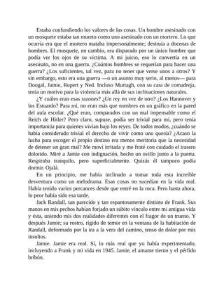 Estaba confundiendo los valores de las cosas. Un hombre asesinado con
un mosquete estaba tan muerto como uno asesinado con un mortero. Lo que
ocurría era que el mortero mataba impersonalmente; destruía a docenas de
hombres. El mosquete, en cambio, era disparado por un único hombre que
podía ver los ojos de su víctima. A mi juicio, eso lo convertía en un
asesinato, no en una guerra. ¿Cuántos hombres se requerían para hacer una
guerra? ¿Los suficientes, tal vez, para no tener que verse unos a otros? Y
sin embargo, esto era una guerra —o un asunto muy serio, al menos— para
Dougal, Jamie, Rupert y Ned. Incluso Murtagh, con su cara de comadreja,
tenía un motivo para la violencia más allá de sus inclinaciones naturales.
¿Y cuáles eran esas razones? ¿Un rey en vez de otro? ¿Los Hannover y
los Estuardo? Para mí, no eran más que nombres en un gráfico en la pared
del aula escolar. ¿Qué eran, comparados con un mal impensable como el
Reich de Hitler? Pero claro, supuse, podía ser trivial para mí, pero tenía
importancia para quienes vivían bajo los reyes. De todos modos, ¿cuándo se
había considerado trivial el derecho de vivir como uno quería? ¿Acaso la
lucha para escoger el propio destino era menos meritoria que la necesidad
de detener un gran mal? Me moví irritada y me froté con cuidado el trasero
dolorido. Miré a Jamie con indignación, hecho un ovillo junto a la puerta.
Respiraba tranquilo, pero superficialmente. Quizás él tampoco podía
dormir. Ojalá.
En un principio, me había inclinado a tomar toda esta increíble
desventura como un melodrama. Esas cosas no sucedían en la vida real.
Había tenido varios percances desde que entré en la roca. Pero hasta ahora,
lo peor había sido esa tarde.
Jack Randall, tan parecido y tan espantosamente distinto de Frank. Sus
manos en mis pechos habían forjado un súbito vínculo entre mi antigua vida
y ésta, uniendo mis dos realidades diferentes con el fragor de un trueno. Y
después Jamie; su rostro, rígido de temor en la ventana de la habitación de
Randall, deformado por la ira a la vera del camino, tenso de dolor por mis
insultos.
Jamie. Jamie era real. Sí, lo más real que yo había experimentado,
incluyendo a Frank y mi vida en 1945. Jamie, el amante tierno y el pérfido
bribón.
 