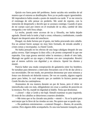 Quizás eso fuera parte del problema. Jamie saciaba mis sentidos de tal
manera que el entorno se desdibujaba. Pero ya no podía seguir ignorándolo.
Mi imprudencia había estado a punto de matarlo esa tarde. Y se me retorcía
el estómago de sólo pensar en perderlo. Me senté de repente, con la
intención de despertarlo y decirle que se acostara conmigo. Cuando el peso
de mi cuerpo cayó por entero en el resultado de su obra, cambié de idea
enseguida y me volví boca abajo.
La noche, pasada entre accesos de ira y filosofía, me había dejado
agotada. Dormí toda la tarde y bajé a cenar, exhausta y tambaleante, cuando
Rupert me despertó antes del anochecer.
Dougal, sin duda furioso por el gasto, me había procurado otro caballo.
Era un animal fuerte aunque no muy bien formado, de mirada amable y
crines cortas y encrespadas. Lo llamé Cardo.
No había pensado en los efectos de una larga cabalgata después de una
paliza severa. Ojeé insegura la dura silla y de pronto comprendí lo que me
esperaba. Una capa gruesa aterrizó sobre la montura y desde el otro lado,
Murtagh me guiñó un ojo negro y brillante con aire conspirador. Resolví
que al menos sufriría con dignidad y en silencio. Apreté los dientes y
monté.
Parecía haber una muda conspiración de galantería entre los hombres.
Se turnaban para detenerse a intervalos frecuentes con el fin de dar alivio a
sus necesidades. De ese modo, me permitían desmontar por unos minutos y
frotar con disimulo mi dolorido trasero. De vez en cuando, alguien sugería
parar para beber, lo cual requería que yo también lo hiciera puesto que
Cardo llevaba las cantimploras.
Avanzamos de esa manera durante un par de horas, pero el dolor se
intensificaba cada vez más, obligándome sin cesar a cambiar de posición en
la montura. Por fin, mandé mi dignidad al diablo. Tenía que desmontar.
—¡Sooo! —dije a Cardo y me bajé. Simulé examinar su pata izquierda.
El resto de los caballos se detuvieron a nuestro alrededor.
—Me temo que se ha clavado una piedra —mentí—. Ya se la quité pero
será mejor que lo lleve de las riendas un rato. No quiero que se quede cojo.
—No podemos entretenernos —contestó Dougal—. Bueno, de acuerdo,
camine. Pero alguien debe acompañarla. Es una ruta bastante tranquila, pero
 