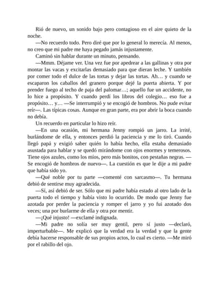 Rió de nuevo, un sonido bajo pero contagioso en el aire quieto de la
noche.
—No recuerdo todo. Pero diré que por lo general lo merecía. Al menos,
no creo que mi padre me haya pegado jamás injustamente.
Caminó sin hablar durante un minuto, pensando.
—Mmm. Déjame ver. Una vez fue por apedrear a las gallinas y otra por
montar las vacas y excitarlas demasiado para que dieran leche. Y también
por comer todo el dulce de las tortas y dejar las tortas. Ah… y cuando se
escaparon los caballos del granero porque dejé la puerta abierta. Y por
prender fuego al techo de paja del palomar…; aquello fue un accidente, no
lo hice a propósito. Y cuando perdí los libros del colegio… eso fue a
propósito… y… —Se interrumpió y se encogió de hombros. No pude evitar
reír—. Las típicas cosas. Aunque en gran parte, era por abrir la boca cuando
no debía.
Un recuerdo en particular lo hizo reír.
—En una ocasión, mi hermana Jenny rompió un jarro. La irrité,
burlándome de ella, y entonces perdió la paciencia y me lo tiró. Cuando
llegó papá y exigió saber quién lo había hecho, ella estaba demasiado
asustada para hablar y se quedó mirándome con ojos enormes y temerosos.
Tiene ojos azules, como los míos, pero más bonitos, con pestañas negras. —
Se encogió de hombros de nuevo—. La cuestión es que le dije a mi padre
que había sido yo.
—Qué noble por tu parte —comenté con sarcasmo—. Tu hermana
debió de sentirse muy agradecida.
—Sí, así debió de ser. Sólo que mi padre había estado al otro lado de la
puerta todo el tiempo y había visto lo ocurrido. De modo que Jenny fue
azotada por perder la paciencia y romper el jarro y yo fui azotado dos
veces; una por burlarme de ella y otra por mentir.
—¡Qué injusto! —exclamé indignada.
—Mi padre no solía ser muy gentil, pero sí justo —declaró,
imperturbable—. Me explicó que la verdad era la verdad y que la gente
debía hacerse responsable de sus propios actos, lo cual es cierto. —Me miró
por el rabillo del ojo.
 