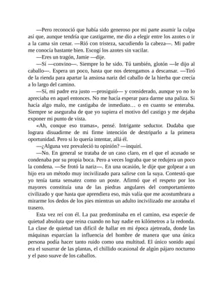 —Pero reconoció que había sido generoso por mi parte asumir la culpa
así que, aunque tendría que castigarme, me dio a elegir entre los azotes o ir
a la cama sin cenar. —Rió con tristeza, sacudiendo la cabeza—. Mi padre
me conocía bastante bien. Escogí los azotes sin vacilar.
—Eres un tragón, Jamie —dije.
—Sí —convino—. Siempre lo he sido. Tú también, glotón —le dijo al
caballo—. Espera un poco, hasta que nos detengamos a descansar. —Tiró
de la rienda para apartar la ansiosa nariz del caballo de la hierba que crecía
a lo largo del camino.
—Sí, mi padre era justo —prosiguió— y considerado, aunque yo no lo
apreciaba en aquel entonces. No me hacía esperar para darme una paliza. Si
hacía algo malo, me castigaba de inmediato… o en cuanto se enteraba.
Siempre se aseguraba de que yo supiera el motivo del castigo y me dejaba
exponer mi punto de vista.
«Ah, conque eso tramas», pensé. Intrigante seductor. Dudaba que
lograra disuadirme de mi firme intención de destriparlo a la primera
oportunidad. Pero si lo quería intentar, allá él.
—¿Alguna vez prevaleció tu opinión? —inquirí.
—No. En general se trataba de un caso claro, en el que el acusado se
condenaba por su propia boca. Pero a veces lograba que se redujera un poco
la condena. —Se frotó la nariz—. En una ocasión, le dije que golpear a un
hijo era un método muy incivilizado para salirse con la suya. Contestó que
yo tenía tanta sensatez como un poste. Afirmó que el respeto por los
mayores constituía una de las piedras angulares del comportamiento
civilizado y que hasta que aprendiera eso, más valía que me acostumbrara a
mirarme los dedos de los pies mientras un adulto incivilizado me azotaba el
trasero.
Esta vez reí con él. La paz predominaba en el camino, esa especie de
quietud absoluta que reina cuando no hay nadie en kilómetros a la redonda.
La clase de quietud tan difícil de hallar en mi época ajetreada, donde las
máquinas esparcían la influencia del hombre de manera que una única
persona podía hacer tanto ruido como una multitud. El único sonido aquí
era el susurrar de las plantas, el chillido ocasional de algún pájaro nocturno
y el paso suave de los caballos.
 