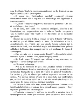 pena descifrarla. Una hoja, en mejores condiciones que las demás, tenía una
especie de escudo en la parte superior.
—El duque de… Sandringham, ¿verdad? —pregunté mientras
observaba el escudo con el leopardo y el lema debajo, más legible que el
texto manuscrito.
—Sí, así es —respondió el párroco, más radiante que nunca—. Se trata
de un título ya extinto, ¿sabe?
No lo sabía, pero asentí con expresión inteligente. Conocía a los
historiadores y su comportamiento ante un hallazgo. Bastaba con asentir a
cada momento y decir «¿de veras?» o «qué fascinante» en los momentos
apropiados.
Después de una serie de idas y venidas por parte de Frank y el vicario,
se decidió que el último tendría el honor de informarme sobre el
descubrimiento. Era evidente que toda aquella basura indicaba que el
antepasado de Frank, Jack Randall el Negro, no había sido sólo un gallardo
soldado de la Corona, sino un agente secreto y de confianza del duque de
Sandringham.
—Casi un espía, ¿no le parece, doctor Randall? —Con caballerosidad,
el vicario le pasó la pelota a Frank, quien la cogió y corrió.
—Sí, desde luego. El lenguaje que utilizan es muy reservado, por
supuesto. —Volvió las hojas con el dedo.
—¿De veras? —interpuse.
—Pero da la impresión de que a este Jonathan Randall le hubieran
encomendado la tarea de avivar sentimientos jacobitas, si es que existían, en
las familias distinguidas de la zona. El objetivo era poner al descubierto a
los barones y jefes de clanes que tuvieran esperanzas secretas en ese
sentido. Pero es muy curioso. ¿Acaso no se sospechaba que Sandringham
era jacobita? —Frank se volvió hacia el vicario con el ceño fruncido. La
suave frente del clérigo se arrugó con igual extrañeza.
—Creo que sí; tiene razón. Pero, espere. Busquemos en Cameron. —Se
lanzó hacia la biblioteca repleta de libros encuadernados en cuero—. Estoy
seguro de que menciona a Sandringham.
—Fascinante —murmuré y dejé que mi atención se desviara hacia la
enorme plancha de corcho que cubría una pared del estudio desde el suelo
 