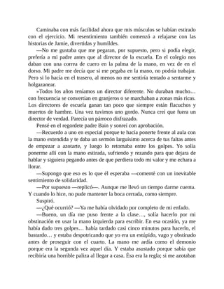 Caminaba con más facilidad ahora que mis músculos se habían estirado
con el ejercicio. Mi resentimiento también comenzó a relajarse con las
historias de Jamie, divertidas y humildes.
—No me gustaba que me pegaran, por supuesto, pero si podía elegir,
prefería a mi padre antes que al director de la escuela. En el colegio nos
daban con una correa de cuero en la palma de la mano, en vez de en el
dorso. Mi padre me decía que si me pegaba en la mano, no podría trabajar.
Pero si lo hacía en el trasero, al menos no me sentiría tentado a sentarme y
holgazanear.
»Todos los años teníamos un director diferente. No duraban mucho…
con frecuencia se convertían en granjeros o se marchaban a zonas más ricas.
Los directores de escuela ganan tan poco que siempre están flacuchos y
muertos de hambre. Una vez tuvimos uno gordo. Nunca creí que fuera un
director de verdad. Parecía un párroco disfrazado.
Pensé en el regordete padre Bain y sonreí con aprobación.
—Recuerdo a uno en especial porque te hacía ponerte frente al aula con
la mano extendida y te daba un sermón larguísimo acerca de tus faltas antes
de empezar a azotarte, y luego lo retomaba entre los golpes. Yo solía
ponerme allí con la mano estirada, sufriendo y rezando para que dejara de
hablar y siguiera pegando antes de que perdiera todo mi valor y me echara a
llorar.
—Supongo que eso es lo que él esperaba —comenté con un inevitable
sentimiento de solidaridad.
—Por supuesto —replicó—. Aunque me llevó un tiempo darme cuenta.
Y cuando lo hice, no pude mantener la boca cerrada, como siempre.
Suspiró.
—¿Qué ocurrió? —Ya me había olvidado por completo de mi enfado.
—Bueno, un día me puso frente a la clase…, solía hacerlo por mi
obstinación en usar la mano izquierda para escribir. En esa ocasión, ya me
había dado tres golpes… había tardado casi cinco minutos para hacerlo, el
bastardo… y estaba despotricando que yo era un estúpido, vago y obstinado
antes de proseguir con el cuarto. La mano me ardía como el demonio
porque era la segunda vez aquel día. Y estaba asustado porque sabía que
recibiría una horrible paliza al llegar a casa. Ésa era la regla; si me azotaban
 