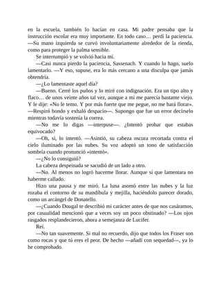 en la escuela, también lo hacían en casa. Mi padre pensaba que la
instrucción escolar era muy importante. En todo caso… perdí la paciencia.
—Su mano izquierda se curvó involuntariamente alrededor de la rienda,
como para proteger la palma sensible.
Se interrumpió y se volvió hacia mí.
—Casi nunca pierdo la paciencia, Sassenach. Y cuando lo hago, suelo
lamentarlo. —Y eso, supuse, era lo más cercano a una disculpa que jamás
obtendría.
—¿Lo lamentaste aquel día?
—Bueno. Cerré los puños y lo miré con indignación. Era un tipo alto y
flaco… de unos veinte años tal vez, aunque a mí me parecía bastante viejo.
Y le dije: «No le temo. Y por más fuerte que me pegue, no me hará llorar».
—Respiró hondo y exhaló despacio—. Supongo que fue un error decírselo
mientras todavía sostenía la correa.
—No me lo digas —interpuse—. ¿Intentó probar que estabas
equivocado?
—Oh, sí, lo intentó. —Asintió, su cabeza oscura recortada contra el
cielo iluminado por las nubes. Su voz adoptó un tono de satisfacción
sombría cuando pronunció «intentó».
—¿No lo consiguió?
La cabeza despeinada se sacudió de un lado a otro.
—No. Al menos no logró hacerme llorar. Aunque sí que lamentara no
haberme callado.
Hizo una pausa y me miró. La luna asomó entre las nubes y la luz
rozaba el contorno de su mandíbula y mejilla, haciéndolo parecer dorado,
como un arcángel de Donatello.
—¿Cuando Dougal te describió mi carácter antes de que nos casáramos,
por casualidad mencionó que a veces soy un poco obstinado? —Los ojos
rasgados resplandecieron, ahora a semejanza de Lucifer.
Reí.
—No tan suavemente. Si mal no recuerdo, dijo que todos los Fraser son
como rocas y que tú eres el peor. De hecho —añadí con sequedad—, ya lo
he comprobado.
 