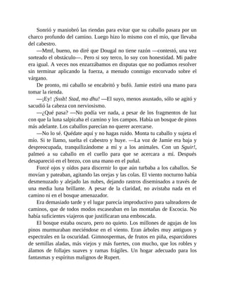 Sonrió y maniobró las riendas para evitar que su caballo pasara por un
charco profundo del camino. Luego hizo lo mismo con el mío, que llevaba
del cabestro.
—Mmf, bueno, no diré que Dougal no tiene razón —contestó, una vez
sorteado el obstáculo—. Pero si soy terco, lo soy con honestidad. Mi padre
era igual. A veces nos enzarzábamos en disputas que no podíamos resolver
sin terminar aplicando la fuerza, a menudo conmigo encorvado sobre el
várgano.
De pronto, mi caballo se encabritó y bufó. Jamie estiró una mano para
tomar la rienda.
—¡Ey! ¡Sssh! Stad, mo dhu! —El suyo, menos asustado, sólo se agitó y
sacudió la cabeza con nerviosismo.
—¿Qué pasa? —No podía ver nada, a pesar de los fragmentos de luz
con que la luna salpicaba el camino y los campos. Había un bosque de pinos
más adelante. Los caballos parecían no querer acercarse.
—No lo sé. Quédate aquí y no hagas ruido. Monta tu caballo y sujeta el
mío. Si te llamo, suelta el cabestro y huye. —La voz de Jamie era baja y
despreocupada, tranquilizándome a mí y a los animales. Con un Sguir!,
palmeó a su caballo en el cuello para que se acercara a mí. Después
desapareció en el brezo, con una mano en el puñal.
Forcé ojos y oídos para discernir lo que aún turbaba a los caballos. Se
movían y pateaban, agitando las orejas y las colas. El viento nocturno había
desmenuzado y alejado las nubes, dejando rastros diseminados a través de
una media luna brillante. A pesar de la claridad, no avistaba nada en el
camino ni en el bosque amenazador.
Era demasiado tarde y el lugar parecía improductivo para salteadores de
caminos, que de todos modos escaseaban en las montañas de Escocia. No
había suficientes viajeros que justificaran una emboscada.
El bosque estaba oscuro, pero no quieto. Los millones de agujas de los
pinos murmuraban meciéndose en el viento. Eran árboles muy antiguos y
espectrales en la oscuridad. Gimnospermas, de frutos en piña, esparcidores
de semillas aladas, más viejos y más fuertes, con mucho, que los robles y
álamos de follajes suaves y ramas frágiles. Un hogar adecuado para los
fantasmas y espíritus malignos de Rupert.
 