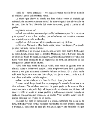 «Sólo tú —pensé enfadada— eres capaz de tener miedo de un montón
de árboles». ¿Pero dónde estaba Jamie?
La mano que aferró mi muslo me hizo chillar como un murciélago
sobresaltado; una consecuencia natural de tratar de gritar con el corazón en
la boca. Con la furia absurda del temor irracional, pateé a Jamie en el
pecho.
—¡No me asustes así!
—Sssh —musitó—, ven conmigo. —Me bajó con torpeza de la montura
y se apresuró a atar a los caballos, que relincharon tras nosotros mientras
nos adentrábamos en la hierba alta.
—¿Qué sucede? —siseé. Me tropezaba con raíces y piedras.
—Silencio. No hables. Mira hacia abajo y observa mis pies. Pisa donde
yo piso y detente cuando te toque.
Con lentitud y en relativo silencio, nos abrimos paso dentro del bosque
de pinos. Estaba oscuro bajo los árboles. Migajas de luz se filtraban hasta la
alfombra de hojas del suelo. Ni siquiera Jamie podía caminar sobre ellas sin
hacer ruido. Pero el crujido de las hojas secas se perdía en el susurro de sus
compañeras verdes de las alturas.
Había una roca entre el follaje caído, una masa de granito que se
elevaba sobre el terreno del bosque. Jamie me puso delante de él y guió mis
manos y pies para ayudarme a ascender la loma inclinada. En la cima, había
suficiente lugar para acostarse boca abajo, uno junto al otro. Jamie acercó
sus labios a mi oído, casi sin respirar.
—Diez metros adelante, a la derecha. En el claro. ¿Los ves?
Primero los vi, luego los oí. Lobos, una pequeña manada de unos ocho o
diez animales. No aullaban, no éstos. La presa yacía en la sombra, flaca
como un palo y vibrando bajo el impacto de los dientes que tiraban del
cadáver. Sólo se sentía un suave gruñido y aullidos ocasionales cuando un
cachorro era apartado del bocado de un adulto. Y los sonidos satisfechos de
comer, masticar y el crujido de un hueso.
Mientras mis ojos se habituaban a la escena salpicada por la luz de la
luna, distinguí varias formas velludas extendidas bajo los árboles, saciadas
y tranquilas. Pedacitos de pelo gris brillaban aquí y allá mientras los que
 