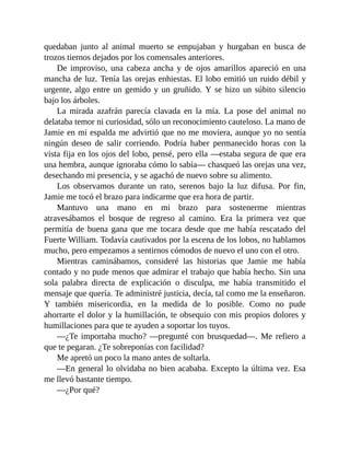 quedaban junto al animal muerto se empujaban y hurgaban en busca de
trozos tiernos dejados por los comensales anteriores.
De improviso, una cabeza ancha y de ojos amarillos apareció en una
mancha de luz. Tenía las orejas enhiestas. El lobo emitió un ruido débil y
urgente, algo entre un gemido y un gruñido. Y se hizo un súbito silencio
bajo los árboles.
La mirada azafrán parecía clavada en la mía. La pose del animal no
delataba temor ni curiosidad, sólo un reconocimiento cauteloso. La mano de
Jamie en mi espalda me advirtió que no me moviera, aunque yo no sentía
ningún deseo de salir corriendo. Podría haber permanecido horas con la
vista fija en los ojos del lobo, pensé, pero ella —estaba segura de que era
una hembra, aunque ignoraba cómo lo sabía— chasqueó las orejas una vez,
desechando mi presencia, y se agachó de nuevo sobre su alimento.
Los observamos durante un rato, serenos bajo la luz difusa. Por fin,
Jamie me tocó el brazo para indicarme que era hora de partir.
Mantuvo una mano en mi brazo para sostenerme mientras
atravesábamos el bosque de regreso al camino. Era la primera vez que
permitía de buena gana que me tocara desde que me había rescatado del
Fuerte William. Todavía cautivados por la escena de los lobos, no hablamos
mucho, pero empezamos a sentirnos cómodos de nuevo el uno con el otro.
Mientras caminábamos, consideré las historias que Jamie me había
contado y no pude menos que admirar el trabajo que había hecho. Sin una
sola palabra directa de explicación o disculpa, me había transmitido el
mensaje que quería. Te administré justicia, decía, tal como me la enseñaron.
Y también misericordia, en la medida de lo posible. Como no pude
ahorrarte el dolor y la humillación, te obsequio con mis propios dolores y
humillaciones para que te ayuden a soportar los tuyos.
—¿Te importaba mucho? —pregunté con brusquedad—. Me refiero a
que te pegaran. ¿Te sobreponías con facilidad?
Me apretó un poco la mano antes de soltarla.
—En general lo olvidaba no bien acababa. Excepto la última vez. Esa
me llevó bastante tiempo.
—¿Por qué?
 