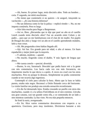 —Ah, bueno. En primer lugar, tenía dieciséis años. Todo un hombre…
creía. Y segundo, me dolió muchísimo.
—No tienes que contármelo si no quieres —le aseguré, intuyendo su
vacilación—. ¿Es una historia dolorosa?
—No tan dolorosa como lo fue la paliza —replicó riendo—. No, no me
importa contártela. Pero es larga.
—Aún falta mucho para llegar a Bargrennan.
—Así es. Bien. ¿Recuerdas que te dije que pasé un año en el castillo
Leoch cuando tenía dieciséis años? Fue un acuerdo entre Colum y mi
padre… para que yo me familiarizara con el clan de mi madre. Fui pupilo
de Dougal dos años y luego viví un año en el castillo aprendiendo modales,
latín y esas cosas.
—Ah. Me preguntaba cómo habías llegado allí.
—Ajá. Así fue. Era grande para mi edad, o alto al menos. Un buen
espadachín y mejor jinete que la mayoría.
—Y además, modesto —apunté.
—No mucho. Engreído como el diablo. Y más ligero de lengua que
ahora.
—Me cuesta creerlo —precisé, divertida.
—Bueno, lo era, Sassenach. Descubrí que podía hacer reír a la gente
con mis comentarios. Los hacía cada vez con más frecuencia, sin
importarme mucho lo que decía o a quién. A veces era cruel con los otros
muchachos. Pero no porque lo deseara. Simplemente no podía contenerme
cuando se me ocurría algo ingenioso.
Contempló el cielo para calcular la hora. Ahora que la luna se había
puesto, estaba más negro. Reconocí a Orión flotando cerca del horizonte.
La visión familiar me produjo una extraña sensación reconfortante.
—Un día fui demasiado lejos. Estaba cruzando un pasillo con otros dos
muchachos, cuando vi a la señora FitzGibbons en el otro extremo. Llevaba
una gran canasta, casi tan grande como ella, y se contoneaba de un lado a
otro mientras caminaba. La has visto. No era más pequeña entonces.
Se frotó la nariz, avergonzado.
—En fin. Hice varios comentarios descorteses con respecto a su
apariencia. Graciosos, pero muy insolentes. Divirtieron bastante a mis
 