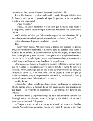 compañeros. Pero no me di cuenta de que ella me había oído.
Recordé a la dama corpulenta del castillo Leoch. Siempre la había visto
de buen humor, pero no parecía el tipo de persona a la que pudiera
insultarse con impunidad.
—¿Qué hizo ella?
—Nada… en aquel momento. Yo no supe que me había oído hasta el
día siguiente, cuando se puso de pie durante la Audiencia y le contó todo a
Colum.
—Oh, cielos. —Sabía que Colum tenía en gran estima a la señora Fitz y
suponía que no toleraría ninguna irreverencia hacia ella—. ¿Qué pasó?
—Lo mismo que le pasó a Laoghaire… o casi.
Rió.
—Estuve muy audaz. Me puse en pie y declaré que escogía los puños.
Trataba de demostrar serenidad y madurez, pero mi corazón latía como el
martillo de un herrero. Y cuando miré las manos de Angus, me sentí mal.
Parecían de piedra, y eran enormes. Unas pocas risas surgieron de entre la
concurrencia. En aquella época, no era tan alto como ahora y pesaba casi la
mitad. Angus podía arrancarme la cabeza de un puñetazo.
»En todo caso, Colum y Dougal me miraron enfadados, aunque pensé
que en realidad les complacía que yo hubiera tenido el valor de hacer esa
elección. Pero Colum dijo que no, que si iba a portarme como un niño, me
castigarían como tal. Hizo una señal con la cabeza y antes de que yo
pudiera moverme, Angus me puso sobre sus rodillas, me levantó la falda y
me azotó con su cinto. Delante de todo el mundo.
—¡Oh, Jamie!
—Mmmfm. Habrás notado que Angus es muy profesional en su trabajo.
Me dio quince azotes. Y hasta el día de hoy puedo decirte con exactitud en
qué lugar. —El recuerdo lo estremeció—. Las marcas me duraron una
semana.
Estiró una mano y cogió un manojo de hojas del pino más cercano. Las
desplegó como un abanico entre el pulgar y los dedos. El aroma a
trementina se intensificó de pronto.
—Tampoco se me permitió retirarme en silencio y curarme las heridas.
Cuando Angus terminó conmigo, Dougal me cogió del cogote y me llevó
 
