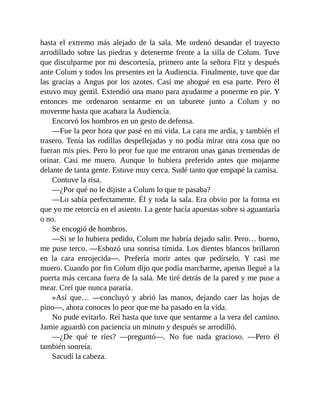 hasta el extremo más alejado de la sala. Me ordenó desandar el trayecto
arrodillado sobre las piedras y detenerme frente a la silla de Colum. Tuve
que disculparme por mi descortesía, primero ante la señora Fitz y después
ante Colum y todos los presentes en la Audiencia. Finalmente, tuve que dar
las gracias a Angus por los azotes. Casi me ahogué en esa parte. Pero él
estuvo muy gentil. Extendió una mano para ayudarme a ponerme en pie. Y
entonces me ordenaron sentarme en un taburete junto a Colum y no
moverme hasta que acabara la Audiencia.
Encorvó los hombros en un gesto de defensa.
—Fue la peor hora que pasé en mi vida. La cara me ardía, y también el
trasero. Tenía las rodillas despellejadas y no podía mirar otra cosa que no
fueran mis pies. Pero lo peor fue que me entraron unas ganas tremendas de
orinar. Casi me muero. Aunque lo hubiera preferido antes que mojarme
delante de tanta gente. Estuve muy cerca. Sudé tanto que empapé la camisa.
Contuve la risa.
—¿Por qué no le dijiste a Colum lo que te pasaba?
—Lo sabía perfectamente. Él y toda la sala. Era obvio por la forma en
que yo me retorcía en el asiento. La gente hacía apuestas sobre si aguantaría
o no.
Se encogió de hombros.
—Si se lo hubiera pedido, Colum me habría dejado salir. Pero… bueno,
me puse terco. —Esbozó una sonrisa tímida. Los dientes blancos brillaron
en la cara enrojecida—. Prefería morir antes que pedírselo. Y casi me
muero. Cuando por fin Colum dijo que podía marcharme, apenas llegué a la
puerta más cercana fuera de la sala. Me tiré detrás de la pared y me puse a
mear. Creí que nunca pararía.
»Así que… —concluyó y abrió las manos, dejando caer las hojas de
pino—, ahora conoces lo peor que me ha pasado en la vida.
No pude evitarlo. Reí hasta que tuve que sentarme a la vera del camino.
Jamie aguardó con paciencia un minuto y después se arrodilló.
—¿De qué te ríes? —preguntó—. No fue nada gracioso. —Pero él
también sonreía.
Sacudí la cabeza.
 