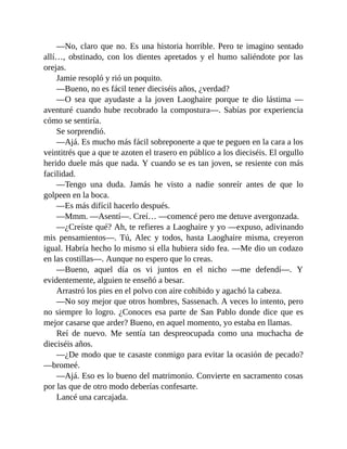 —No, claro que no. Es una historia horrible. Pero te imagino sentado
allí…, obstinado, con los dientes apretados y el humo saliéndote por las
orejas.
Jamie resopló y rió un poquito.
—Bueno, no es fácil tener dieciséis años, ¿verdad?
—O sea que ayudaste a la joven Laoghaire porque te dio lástima —
aventuré cuando hube recobrado la compostura—. Sabías por experiencia
cómo se sentiría.
Se sorprendió.
—Ajá. Es mucho más fácil sobreponerte a que te peguen en la cara a los
veintitrés que a que te azoten el trasero en público a los dieciséis. El orgullo
herido duele más que nada. Y cuando se es tan joven, se resiente con más
facilidad.
—Tengo una duda. Jamás he visto a nadie sonreír antes de que lo
golpeen en la boca.
—Es más difícil hacerlo después.
—Mmm. —Asentí—. Creí… —comencé pero me detuve avergonzada.
—¿Creíste qué? Ah, te refieres a Laoghaire y yo —expuso, adivinando
mis pensamientos—. Tú, Alec y todos, hasta Laoghaire misma, creyeron
igual. Habría hecho lo mismo si ella hubiera sido fea. —Me dio un codazo
en las costillas—. Aunque no espero que lo creas.
—Bueno, aquel día os vi juntos en el nicho —me defendí—. Y
evidentemente, alguien te enseñó a besar.
Arrastró los pies en el polvo con aire cohibido y agachó la cabeza.
—No soy mejor que otros hombres, Sassenach. A veces lo intento, pero
no siempre lo logro. ¿Conoces esa parte de San Pablo donde dice que es
mejor casarse que arder? Bueno, en aquel momento, yo estaba en llamas.
Reí de nuevo. Me sentía tan despreocupada como una muchacha de
dieciséis años.
—¿De modo que te casaste conmigo para evitar la ocasión de pecado?
—bromeé.
—Ajá. Eso es lo bueno del matrimonio. Convierte en sacramento cosas
por las que de otro modo deberías confesarte.
Lancé una carcajada.
 