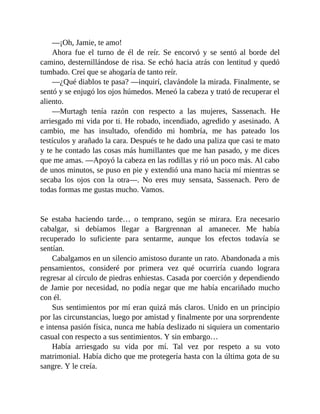 —¡Oh, Jamie, te amo!
Ahora fue el turno de él de reír. Se encorvó y se sentó al borde del
camino, desternillándose de risa. Se echó hacia atrás con lentitud y quedó
tumbado. Creí que se ahogaría de tanto reír.
—¿Qué diablos te pasa? —inquirí, clavándole la mirada. Finalmente, se
sentó y se enjugó los ojos húmedos. Meneó la cabeza y trató de recuperar el
aliento.
—Murtagh tenía razón con respecto a las mujeres, Sassenach. He
arriesgado mi vida por ti. He robado, incendiado, agredido y asesinado. A
cambio, me has insultado, ofendido mi hombría, me has pateado los
testículos y arañado la cara. Después te he dado una paliza que casi te mato
y te he contado las cosas más humillantes que me han pasado, y me dices
que me amas. —Apoyó la cabeza en las rodillas y rió un poco más. Al cabo
de unos minutos, se puso en pie y extendió una mano hacia mí mientras se
secaba los ojos con la otra—. No eres muy sensata, Sassenach. Pero de
todas formas me gustas mucho. Vamos.
Se estaba haciendo tarde… o temprano, según se mirara. Era necesario
cabalgar, si debíamos llegar a Bargrennan al amanecer. Me había
recuperado lo suficiente para sentarme, aunque los efectos todavía se
sentían.
Cabalgamos en un silencio amistoso durante un rato. Abandonada a mis
pensamientos, consideré por primera vez qué ocurriría cuando lograra
regresar al círculo de piedras enhiestas. Casada por coerción y dependiendo
de Jamie por necesidad, no podía negar que me había encariñado mucho
con él.
Sus sentimientos por mí eran quizá más claros. Unido en un principio
por las circunstancias, luego por amistad y finalmente por una sorprendente
e intensa pasión física, nunca me había deslizado ni siquiera un comentario
casual con respecto a sus sentimientos. Y sin embargo…
Había arriesgado su vida por mí. Tal vez por respeto a su voto
matrimonial. Había dicho que me protegería hasta con la última gota de su
sangre. Y le creía.
 