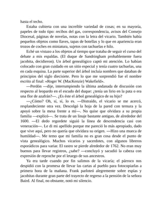 hasta el techo.
Estaba cubierta con una increíble variedad de cosas; en su mayoría,
papeles de todo tipo: recibos del gas, correspondencia, avisos del Consejo
Diocesal, páginas de novelas, notas con la letra del vicario. También había
pequeños objetos como llaves, tapas de botellas y lo que en apariencia eran
trozos de coches en miniatura, sujetos con tachuelas e hilo.
Eché un vistazo a los objetos al tiempo que trataba de seguir el curso del
debate a mis espaldas. (El duque de Sandringham probablemente fuera
jacobita, decidieron). Un árbol genealógico captó mi atención. Lo habían
colocado con gran cuidado en un sitio especial y tenía cuatro tachuelas, una
en cada esquina. La parte superior del árbol incluía nombres que databan de
principios del siglo diecisiete. Pero lo que me sorprendió fue el nombre
escrito al final: «Roger W. (MacKenzie) Wakefield».
—Perdón —dije, interrumpiendo la última andanada de discusión con
respecto al leopardo en el escudo del duque: ¿tenía un lirio en la pata o era
una flor de azafrán?—. ¿Es éste el árbol genealógico de su hijo?
—¿Cómo? Oh, sí, sí, lo es. —Distraído, el vicario se me acercó,
resplandeciente otra vez. Descolgó la hoja de la pared con ternura y la
apoyó sobre la mesa frente a mí—. No quise que olvidara a su propia
familia —explicó—. Se trata de un linaje bastante antiguo, de alrededor del
1600. —El dedo regordete siguió la línea de descendencia casi con
veneración—. Le di mi apellido porque me pareció lo más apropiado, dado
que vive aquí, pero no quería que olvidara su origen. —Hizo una mueca de
humildad—. Me temo que mi familia no es gran cosa desde el punto de
vista genealógico. Muchos vicarios y sacerdotes, con algunos libreros
esporádicos para variar. El rastro se pierde alrededor de 1762. No eran muy
buenos para llevar registros, ¿sabe? —concluyó y sacudió la cabeza con
expresión de reproche por el letargo de sus ancestros.
Ya era tarde cuando por fin salimos de la vicaría; el párroco nos
despidió con la promesa de llevar las cartas al pueblo para fotocopiarlas a
primera hora de la mañana. Frank parloteó alegremente sobre espías y
jacobitas durante gran parte del trayecto de regreso a la pensión de la señora
Baird. Al final, no obstante, notó mi silencio.
 
