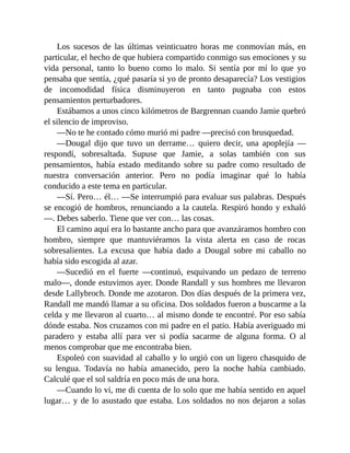 Los sucesos de las últimas veinticuatro horas me conmovían más, en
particular, el hecho de que hubiera compartido conmigo sus emociones y su
vida personal, tanto lo bueno como lo malo. Si sentía por mí lo que yo
pensaba que sentía, ¿qué pasaría si yo de pronto desaparecía? Los vestigios
de incomodidad física disminuyeron en tanto pugnaba con estos
pensamientos perturbadores.
Estábamos a unos cinco kilómetros de Bargrennan cuando Jamie quebró
el silencio de improviso.
—No te he contado cómo murió mi padre —precisó con brusquedad.
—Dougal dijo que tuvo un derrame… quiero decir, una apoplejía —
respondí, sobresaltada. Supuse que Jamie, a solas también con sus
pensamientos, había estado meditando sobre su padre como resultado de
nuestra conversación anterior. Pero no podía imaginar qué lo había
conducido a este tema en particular.
—Sí. Pero… él… —Se interrumpió para evaluar sus palabras. Después
se encogió de hombros, renunciando a la cautela. Respiró hondo y exhaló
—. Debes saberlo. Tiene que ver con… las cosas.
El camino aquí era lo bastante ancho para que avanzáramos hombro con
hombro, siempre que mantuviéramos la vista alerta en caso de rocas
sobresalientes. La excusa que había dado a Dougal sobre mi caballo no
había sido escogida al azar.
—Sucedió en el fuerte —continuó, esquivando un pedazo de terreno
malo—, donde estuvimos ayer. Donde Randall y sus hombres me llevaron
desde Lallybroch. Donde me azotaron. Dos días después de la primera vez,
Randall me mandó llamar a su oficina. Dos soldados fueron a buscarme a la
celda y me llevaron al cuarto… al mismo donde te encontré. Por eso sabía
dónde estaba. Nos cruzamos con mi padre en el patio. Había averiguado mi
paradero y estaba allí para ver si podía sacarme de alguna forma. O al
menos comprobar que me encontraba bien.
Espoleó con suavidad al caballo y lo urgió con un ligero chasquido de
su lengua. Todavía no había amanecido, pero la noche había cambiado.
Calculé que el sol saldría en poco más de una hora.
—Cuando lo vi, me di cuenta de lo solo que me había sentido en aquel
lugar… y de lo asustado que estaba. Los soldados no nos dejaron a solas
 