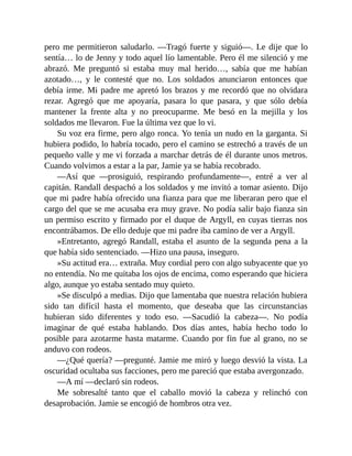 pero me permitieron saludarlo. —Tragó fuerte y siguió—. Le dije que lo
sentía… lo de Jenny y todo aquel lío lamentable. Pero él me silenció y me
abrazó. Me preguntó si estaba muy mal herido…, sabía que me habían
azotado…, y le contesté que no. Los soldados anunciaron entonces que
debía irme. Mi padre me apretó los brazos y me recordó que no olvidara
rezar. Agregó que me apoyaría, pasara lo que pasara, y que sólo debía
mantener la frente alta y no preocuparme. Me besó en la mejilla y los
soldados me llevaron. Fue la última vez que lo vi.
Su voz era firme, pero algo ronca. Yo tenía un nudo en la garganta. Si
hubiera podido, lo habría tocado, pero el camino se estrechó a través de un
pequeño valle y me vi forzada a marchar detrás de él durante unos metros.
Cuando volvimos a estar a la par, Jamie ya se había recobrado.
—Así que —prosiguió, respirando profundamente—, entré a ver al
capitán. Randall despachó a los soldados y me invitó a tomar asiento. Dijo
que mi padre había ofrecido una fianza para que me liberaran pero que el
cargo del que se me acusaba era muy grave. No podía salir bajo fianza sin
un permiso escrito y firmado por el duque de Argyll, en cuyas tierras nos
encontrábamos. De ello deduje que mi padre iba camino de ver a Argyll.
»Entretanto, agregó Randall, estaba el asunto de la segunda pena a la
que había sido sentenciado. —Hizo una pausa, inseguro.
»Su actitud era… extraña. Muy cordial pero con algo subyacente que yo
no entendía. No me quitaba los ojos de encima, como esperando que hiciera
algo, aunque yo estaba sentado muy quieto.
»Se disculpó a medias. Dijo que lamentaba que nuestra relación hubiera
sido tan difícil hasta el momento, que deseaba que las circunstancias
hubieran sido diferentes y todo eso. —Sacudió la cabeza—. No podía
imaginar de qué estaba hablando. Dos días antes, había hecho todo lo
posible para azotarme hasta matarme. Cuando por fin fue al grano, no se
anduvo con rodeos.
—¿Qué quería? —pregunté. Jamie me miró y luego desvió la vista. La
oscuridad ocultaba sus facciones, pero me pareció que estaba avergonzado.
—A mí —declaró sin rodeos.
Me sobresalté tanto que el caballo movió la cabeza y relinchó con
desaprobación. Jamie se encogió de hombros otra vez.
 