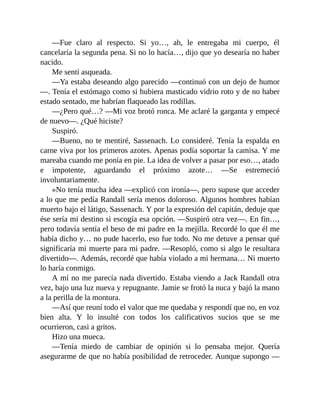 —Fue claro al respecto. Si yo…, ah, le entregaba mi cuerpo, él
cancelaría la segunda pena. Si no lo hacía…, dijo que yo desearía no haber
nacido.
Me sentí asqueada.
—Ya estaba deseando algo parecido —continuó con un dejo de humor
—. Tenía el estómago como si hubiera masticado vidrio roto y de no haber
estado sentado, me habrían flaqueado las rodillas.
—¿Pero qué…? —Mi voz brotó ronca. Me aclaré la garganta y empecé
de nuevo—. ¿Qué hiciste?
Suspiró.
—Bueno, no te mentiré, Sassenach. Lo consideré. Tenía la espalda en
carne viva por los primeros azotes. Apenas podía soportar la camisa. Y me
mareaba cuando me ponía en pie. La idea de volver a pasar por eso…, atado
e impotente, aguardando el próximo azote… —Se estremeció
involuntariamente.
»No tenía mucha idea —explicó con ironía—, pero supuse que acceder
a lo que me pedía Randall sería menos doloroso. Algunos hombres habían
muerto bajo el látigo, Sassenach. Y por la expresión del capitán, deduje que
ése sería mi destino si escogía esa opción. —Suspiró otra vez—. En fin…,
pero todavía sentía el beso de mi padre en la mejilla. Recordé lo que él me
había dicho y… no pude hacerlo, eso fue todo. No me detuve a pensar qué
significaría mi muerte para mi padre. —Resopló, como si algo le resultara
divertido—. Además, recordé que había violado a mi hermana… Ni muerto
lo haría conmigo.
A mí no me parecía nada divertido. Estaba viendo a Jack Randall otra
vez, bajo una luz nueva y repugnante. Jamie se frotó la nuca y bajó la mano
a la perilla de la montura.
—Así que reuní todo el valor que me quedaba y respondí que no, en voz
bien alta. Y lo insulté con todos los calificativos sucios que se me
ocurrieron, casi a gritos.
Hizo una mueca.
—Tenía miedo de cambiar de opinión si lo pensaba mejor. Quería
asegurarme de que no había posibilidad de retroceder. Aunque supongo —
 