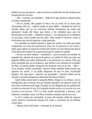 añadió con aire pensativo— que no existe un modo discreto de rechazar una
proposición de ese tipo.
—No —convine con seriedad—. Nada de lo que pudieras haberle dicho
le habría complacido.
—No lo estaba. Me golpeó la boca con un revés de la mano para
silenciarme. Me caí… todavía estaba un poco débil…, Randall me clavó la
mirada. Sabía que no me convenía intentar levantarme, de modo que
permanecí tirado allí hasta que llamó a los soldados para que me
devolvieran a mi celda. —Meneó la cabeza—. Su expresión no se modificó
ni una pizca. Justo cuando me iba, dijo: «Nos vemos el viernes», como si
tuviéramos una cita de negocios o algo parecido.
Los soldados no habían llevado a Jamie de vuelta a la celda que había
compartido con otros tres prisioneros. Esta vez lo pusieron en un cuarto a
solas, para esperar el ajuste de cuentas del viernes sin otra distracción que la
visita diaria del médico de la guarnición que le curaba la espalda.
—No era un buen médico —manifestó—, pero al menos era amable. El
segundo día, además de la grasa de ganso y el carbón de leña, me trajo una
pequeña Biblia que había pertenecido a un prisionero ya muerto. Dijo que
tenía entendido que yo era papista y que hallara o no consuelo en la palabra
de Dios, al menos podría comparar mis penurias con las de Job. —Rió—.
Cosa extraña, resultó consolador. Nuestro Señor también había tenido que
soportar los azotes. Y yo podía alegrarme de que no sería crucificado
después. Por otra parte —precisó con gravedad—, Nuestro Señor no fue
forzado a escuchar propuestas indecentes de Poncio Pilatos.
Jamie había conservado la pequeña Biblia. Hurgó en su alforja y me la
entregó para que la mirara. Era un volumen gastado y de tapas de cuero, de
unos doce centímetros de largo. El papel era tan delgado que las palabras de
un lado se veían por el otro. En la guarda estaba escrito ALEXANDER WILLIAM
RODERICK MACGREGOR, 1733. La tinta estaba descolorida y borrosa y las
cubiertas combadas como si el libro se hubiera mojado más de una vez.
Le di la vuelta con curiosidad. A pesar del tamaño, debió de requerir
cierto esfuerzo conservarlo durante los viajes y aventuras de los últimos
cuatro años.
—Nunca te he visto leerla —comenté. Se la devolví.
 