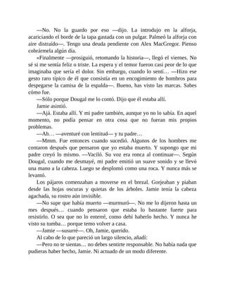 —No. No la guardo por eso —dijo. La introdujo en la alforja,
acariciando el borde de la tapa gastada con un pulgar. Palmeó la alforja con
aire distraído—. Tengo una deuda pendiente con Alex MacGregor. Pienso
cobrármela algún día.
»Finalmente —prosiguió, retomando la historia—, llegó el viernes. No
sé si me sentía feliz o triste. La espera y el temor fueron casi peor de lo que
imaginaba que sería el dolor. Sin embargo, cuando lo sentí… —Hizo ese
gesto raro típico de él que consistía en un encogimiento de hombros para
despegarse la camisa de la espalda—. Bueno, has visto las marcas. Sabes
cómo fue.
—Sólo porque Dougal me lo contó. Dijo que él estaba allí.
Jamie asintió.
—Ajá. Estaba allí. Y mi padre también, aunque yo no lo sabía. En aquel
momento, no podía pensar en otra cosa que no fueran mis propios
problemas.
—Ah… —aventuré con lentitud— y tu padre…
—Mmm. Fue entonces cuando sucedió. Algunos de los hombres me
contaron después que pensaron que yo estaba muerto. Y supongo que mi
padre creyó lo mismo. —Vaciló. Su voz era ronca al continuar—. Según
Dougal, cuando me desmayé, mi padre emitió un suave sonido y se llevó
una mano a la cabeza. Luego se desplomó como una roca. Y nunca más se
levantó.
Los pájaros comenzaban a moverse en el brezal. Gorjeaban y piaban
desde las hojas oscuras y quietas de los árboles. Jamie tenía la cabeza
agachada, su rostro aún invisible.
—No supe que había muerto —murmuró—. No me lo dijeron hasta un
mes después… cuando pensaron que estaba lo bastante fuerte para
resistirlo. O sea que no lo enterré, como debí haberlo hecho. Y nunca he
visto su tumba… porque temo volver a casa.
—Jamie —susurré—. Oh, Jamie, querido.
Al cabo de lo que pareció un largo silencio, añadí:
—Pero no te sientas… no debes sentirte responsable. No había nada que
pudieras haber hecho, Jamie. Ni actuado de un modo diferente.
 