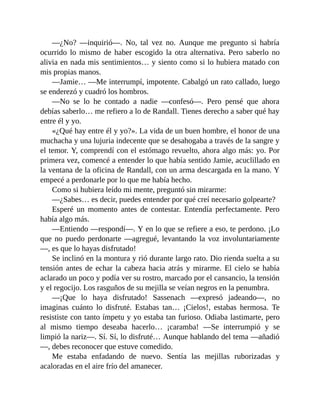 —¿No? —inquirió—. No, tal vez no. Aunque me pregunto si habría
ocurrido lo mismo de haber escogido la otra alternativa. Pero saberlo no
alivia en nada mis sentimientos… y siento como si lo hubiera matado con
mis propias manos.
—Jamie… —Me interrumpí, impotente. Cabalgó un rato callado, luego
se enderezó y cuadró los hombros.
—No se lo he contado a nadie —confesó—. Pero pensé que ahora
debías saberlo… me refiero a lo de Randall. Tienes derecho a saber qué hay
entre él y yo.
«¿Qué hay entre él y yo?». La vida de un buen hombre, el honor de una
muchacha y una lujuria indecente que se desahogaba a través de la sangre y
el temor. Y, comprendí con el estómago revuelto, ahora algo más: yo. Por
primera vez, comencé a entender lo que había sentido Jamie, acuclillado en
la ventana de la oficina de Randall, con un arma descargada en la mano. Y
empecé a perdonarle por lo que me había hecho.
Como si hubiera leído mi mente, preguntó sin mirarme:
—¿Sabes… es decir, puedes entender por qué creí necesario golpearte?
Esperé un momento antes de contestar. Entendía perfectamente. Pero
había algo más.
—Entiendo —respondí—. Y en lo que se refiere a eso, te perdono. ¡Lo
que no puedo perdonarte —agregué, levantando la voz involuntariamente
—, es que lo hayas disfrutado!
Se inclinó en la montura y rió durante largo rato. Dio rienda suelta a su
tensión antes de echar la cabeza hacia atrás y mirarme. El cielo se había
aclarado un poco y podía ver su rostro, marcado por el cansancio, la tensión
y el regocijo. Los rasguños de su mejilla se veían negros en la penumbra.
—¡Que lo haya disfrutado! Sassenach —expresó jadeando—, no
imaginas cuánto lo disfruté. Estabas tan… ¡Cielos!, estabas hermosa. Te
resististe con tanto ímpetu y yo estaba tan furioso. Odiaba lastimarte, pero
al mismo tiempo deseaba hacerlo… ¡caramba! —Se interrumpió y se
limpió la nariz—. Sí. Sí, lo disfruté… Aunque hablando del tema —añadió
—, debes reconocer que estuve comedido.
Me estaba enfadando de nuevo. Sentía las mejillas ruborizadas y
acaloradas en el aire frío del amanecer.
 