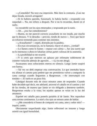 —¿Comedido? No tuve esa impresión. Más bien la contraria. ¡Casi me
dejas lisiada, escocés arrogante!
—Si lo hubiera querido, Sassenach, lo habría hecho —respondió con
sequedad—. No, me refiero a después. Por si no lo recuerdas, dormí en el
suelo.
Lo escudriñé con los ojos entornados y respirando por la nariz.
—Ah… ¿eso fue comedimiento?
—Bueno, no me pareció correcto avasallarte en ese estado, por mucho
que lo deseara. Y lo deseaba —precisó, riendo de nuevo—. Tuve que hacer
un esfuerzo tremendo para contener mis instintos.
—¿Avasallarme? —repetí, distraída por la palabra.
—En esas circunstancias, no lo llamaría «hacer el amor», ¿verdad?
—Lo llames como lo llames —repuse con calma—, fue una suerte que
no lo intentaras o ahora te faltarían ciertas partes valiosas de tu anatomía.
—La posibilidad se me ocurrió.
—Y si crees que mereces un aplauso por refrenarte noblemente de
cometer violación además de agresión… —La ira me ahogó.
Avanzamos unos ochocientos metros en silencio. Luego Jamie suspiró
con fuerza.
—Tal vez no debí empezar esta conversación. Lo que intentaba hacer
era allanar el camino para pedirte que me permitieras volver a compartir la
cama contigo cuando lleguemos a Bargrennan. —Se interrumpió con
timidez—. El suelo es un poco frío.
Cabalgué durante más de cinco minutos antes de responder. Cuando
hube decidido qué decir, me adelanté, atravesé el caballo en el camino y tiré
de las riendas, de manera que Jamie se vio obligado a detenerse también.
Bargrennan estaba a la vista; los tejados apenas se veían en la luz del
amanecer.
Espoleé mi caballo para ponerlo paralelo al de Jamie. Nos separaban
unos treinta centímetros. Lo miré a los ojos un minuto antes de hablar.
—¿Me concedería el honor de compartir mi cama, amo y señor mío? —
inquirí, cortés.
Obviamente sospechando algo, Jamie reflexionó un instante y luego
asintió con igual formalidad.
 