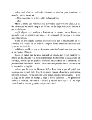 —Lo haré. Gracias. —Estaba alzando las riendas para continuar la
marcha cuando lo detuve.
—Una cosa más, mi señor —dije, todavía atenta.
—¿Sí?
Moví la mano con rapidez hacia el bolsillo oculto en mi falda. La luz
del amanecer encendió chispas en la hoja de la daga presionada contra el
pecho de Jamie.
—¡Si alguna vez vuelves a levantarme la mano, James Fraser —
mascullé con los dientes apretados—, te arrancaré el corazón y lo freiré
para el desayuno!
Hubo un prolongado silencio, quebrado sólo por el movimiento de los
caballos y el crujido de los arneses. Después Jamie extendió una mano con
la palma hacia arriba.
—Dámela. —Al ver que yo titubeaba, manifestó con impaciencia—. No
te haré daño. ¡Dámela!
Cogió el puñal por la hoja, vertical, de modo que el sol naciente se
reflejó en la adularia y la hizo resplandecer. Sosteniendo la daga como un
crucifijo, recitó algo en gaélico. Reconocí las palabras de la ceremonia de
juramento en la sala del castillo. Pero Jamie me proporcionó a continuación
la traducción en inglés.
—Juro por la cruz de Nuestro Señor Jesucristo y por el puñal que
sostengo que te seré fiel y leal. Si mi mano llegara a levantarse contra ti en
rebelión o enfado, ruego que este santo puñal atraviese mi corazón. —Besó
la daga en la unión de mango y hoja y me la devolvió—. No pronuncio
amenazas inútiles, Sassenach —añadió y enarcó una ceja—. Y no hago
votos frívolos. Ahora, ¿puedo compartir tu cama?
 