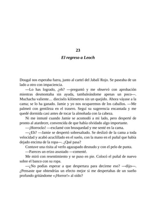 23
El regreso a Leoch
Dougal nos esperaba fuera, junto al cartel del Jabalí Rojo. Se paseaba de un
lado a otro con impaciencia.
—Lo has logrado, ¿eh? —preguntó y me observó con aprobación
mientras desmontaba sin ayuda, tambaleándome apenas un poco—.
Muchacha valiente… dieciséis kilómetros sin un quejido. Ahora váyase a la
cama; se lo ha ganado. Jamie y yo nos ocuparemos de los caballos. —Me
palmeó con gentileza en el trasero. Seguí su sugerencia encantada y me
quedé dormida casi antes de tocar la almohada con la cabeza.
Ni me inmuté cuando Jamie se acomodó a mi lado, pero desperté de
pronto al atardecer, convencida de que había olvidado algo importante.
—¡Horrocks! —exclamé con brusquedad y me senté en la cama.
—¿Eh? —Jamie se despertó sobresaltado. Se deslizó de la cama a toda
velocidad y acabó acuclillado en el suelo, con la mano en el puñal que había
dejado encima de la ropa—. ¿Qué pasa?
Contuve una risita al verlo agazapado desnudo y con el pelo de punta.
—Pareces un erizo asustado —comenté.
Me miró con resentimiento y se puso en pie. Colocó el puñal de nuevo
sobre el banco con su ropa.
—¿No podías esperar a que despertara para decirme eso? —dijo—.
¿Pensaste que obtendrías un efecto mejor si me despertabas de un sueño
profundo gritándome «¡Horror!» al oído?
 