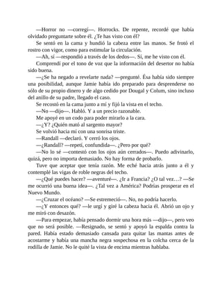 —Horror no —corregí—. Horrocks. De repente, recordé que había
olvidado preguntarte sobre él. ¿Te has visto con él?
Se sentó en la cama y hundió la cabeza entre las manos. Se frotó el
rostro con vigor, como para estimular la circulación.
—Ah, sí —respondió a través de los dedos—. Sí, me he visto con él.
Comprendí por el tono de voz que la información del desertor no había
sido buena.
—¿Se ha negado a revelarte nada? —pregunté. Ésa había sido siempre
una posibilidad, aunque Jamie había ido preparado para desprenderse no
sólo de su propio dinero y de algo cedido por Dougal y Colum, sino incluso
del anillo de su padre, llegado el caso.
Se recostó en la cama junto a mí y fijó la vista en el techo.
—No —dijo—. Habló. Y a un precio razonable.
Me apoyé en un codo para poder mirarlo a la cara.
—¿Y? ¿Quién mató al sargento mayor?
Se volvió hacia mí con una sonrisa triste.
—Randall —declaró. Y cerró los ojos.
—¿Randall? —repetí, confundida—. ¿Pero por qué?
—No lo sé —contestó con los ojos aún cerrados—. Puedo adivinarlo,
quizá, pero no importa demasiado. No hay forma de probarlo.
Tuve que aceptar que tenía razón. Me eché hacia atrás junto a él y
contemplé las vigas de roble negras del techo.
—¿Qué puedes hacer? —aventuré—. ¿Ir a Francia? ¿O tal vez…? —Se
me ocurrió una buena idea—. ¿Tal vez a América? Podrías prosperar en el
Nuevo Mundo.
—¿Cruzar el océano? —Se estremeció—. No, no podría hacerlo.
—¿Y entonces qué? —le urgí y giré la cabeza hacia él. Abrió un ojo y
me miró con desazón.
—Para empezar, había pensado dormir una hora más —dijo—, pero veo
que no será posible. —Resignado, se sentó y apoyó la espalda contra la
pared. Había estado demasiado cansada para quitar las mantas antes de
acostarme y había una mancha negra sospechosa en la colcha cerca de la
rodilla de Jamie. No le quité la vista de encima mientras hablaba.
 