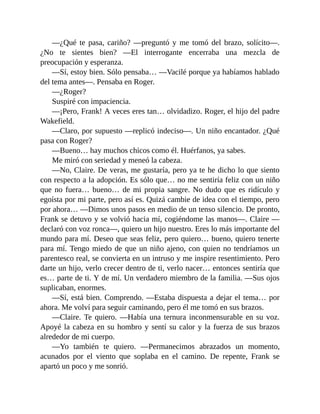 —¿Qué te pasa, cariño? —preguntó y me tomó del brazo, solícito—.
¿No te sientes bien? —El interrogante encerraba una mezcla de
preocupación y esperanza.
—Sí, estoy bien. Sólo pensaba… —Vacilé porque ya habíamos hablado
del tema antes—. Pensaba en Roger.
—¿Roger?
Suspiré con impaciencia.
—¡Pero, Frank! A veces eres tan… olvidadizo. Roger, el hijo del padre
Wakefield.
—Claro, por supuesto —replicó indeciso—. Un niño encantador. ¿Qué
pasa con Roger?
—Bueno… hay muchos chicos como él. Huérfanos, ya sabes.
Me miró con seriedad y meneó la cabeza.
—No, Claire. De veras, me gustaría, pero ya te he dicho lo que siento
con respecto a la adopción. Es sólo que… no me sentiría feliz con un niño
que no fuera… bueno… de mi propia sangre. No dudo que es ridículo y
egoísta por mi parte, pero así es. Quizá cambie de idea con el tiempo, pero
por ahora… —Dimos unos pasos en medio de un tenso silencio. De pronto,
Frank se detuvo y se volvió hacia mí, cogiéndome las manos—. Claire —
declaró con voz ronca—, quiero un hijo nuestro. Eres lo más importante del
mundo para mí. Deseo que seas feliz, pero quiero… bueno, quiero tenerte
para mí. Tengo miedo de que un niño ajeno, con quien no tendríamos un
parentesco real, se convierta en un intruso y me inspire resentimiento. Pero
darte un hijo, verlo crecer dentro de ti, verlo nacer… entonces sentiría que
es… parte de ti. Y de mí. Un verdadero miembro de la familia. —Sus ojos
suplicaban, enormes.
—Sí, está bien. Comprendo. —Estaba dispuesta a dejar el tema… por
ahora. Me volví para seguir caminando, pero él me tomó en sus brazos.
—Claire. Te quiero. —Había una ternura inconmensurable en su voz.
Apoyé la cabeza en su hombro y sentí su calor y la fuerza de sus brazos
alrededor de mi cuerpo.
—Yo también te quiero. —Permanecimos abrazados un momento,
acunados por el viento que soplaba en el camino. De repente, Frank se
apartó un poco y me sonrió.
 