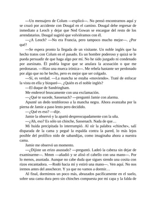 —Un mensajero de Colum —explicó—. No pensó encontrarnos aquí y
se cruzó por accidente con Dougal en el camino. Dougal debe regresar de
inmediato a Leoch y dejar que Ned Gowan se encargue del resto de los
arrendatarios. Dougal sugirió que volviéramos con él.
—¿A Leoch? —No era Francia, pero tampoco mucho mejor—. ¿Por
qué?
—Se espera pronto la llegada de un visitante. Un noble inglés que ha
hecho tratos con Colum en el pasado. Es un hombre poderoso y quizá se le
pueda persuadir de que haga algo por mí. No he sido juzgado ni condenado
por asesinato. Él podría lograr que se anulara la acusación o que me
perdonaran. —Hizo una mueca irónica—. Me rebela bastante ser perdonado
por algo que no he hecho, pero es mejor que ser colgado.
—Sí, es verdad. —La mancha se estaba «moviendo». Traté de enfocar
la vista en ella y bizqueé—. ¿Quién es el noble inglés?
—El duque de Sandringham.
Me enderecé bruscamente con una exclamación.
—¿Qué te sucede, Sassenach? —preguntó Jamie con alarma.
Apunté un dedo tembloroso a la mancha negra. Ahora avanzaba por la
pierna de Jamie a paso lento pero decidido.
—¿Qué es eso? —dije.
Jamie la observó y la apartó despreocupadamente con la uña.
—¿Ah, eso? Es sólo un chinche, Sassenach. Nada de que…
Mi huida precipitada lo interrumpió. Al oír la palabra «chinche», salí
disparada de la cama y pegué la espalda contra la pared, lo más lejos
posible del prolífico nido de sabandijas, como imaginaba ahora a nuestra
cama.
Jamie me observó un momento.
—¿Dijiste un erizo asustado? —preguntó. Ladeó la cabeza sin dejar de
examinarme—. Mmm —añadió y se alisó el cabello con una mano—. Por
lo menos, asustada. Aunque no cabe duda que sigues siendo una cosita con
rizos encantadora. —Rodó hacia mí y estiró una mano—. Ven aquí. No nos
iremos antes del anochecer. Y ya que no vamos a dormir…
Al final, dormimos un poco más, abrazados pacíficamente en el suelo,
sobre una cama dura pero sin chinches compuesta por mi capa y la falda de
 