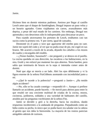 Jamie.
Hicimos bien en dormir mientras pudimos. Ansioso por llegar al castillo
Leoch antes que el duque de Sandringham, Dougal impuso un paso veloz y
un horario agotador. Como viajábamos sin carros, avanzábamos más
deprisa, a pesar del mal estado de los caminos. Sin embargo, Dougal nos
apremiaba y nos detuvimos sólo lo indispensable para descansar un poco.
Para cuando atravesamos los portones de Leoch, estábamos casi tan
sucios como la primera vez. Y por cierto, igual de cansados.
Desmonté en el patio y tuve que agarrarme del estribo para no caer.
Jamie me sujetó del codo y al ver que no podía estar de pie, me cogió en sus
brazos. Me acarreó a través de la arcada, dejando los caballos a los mozos
de cuadra y encargados del establo.
—¿Tienes hambre, Sassenach? —me preguntó y se detuvo en el pasillo.
La cocina quedaba en una dirección, las escaleras a las habitaciones, en la
otra. Gruñí y me esforcé por mantener los ojos abiertos. Tenía hambre, pero
sabía que terminaría de bruces en la sopa si intentaba comer antes de
dormir.
Noté que algo se movía a un lado. Abrí los ojos débilmente y vi la
figura enorme de la señora FitzGibbons asomando con incredulidad junto a
mí.
—¿Qué le sucede a la pobrecita? —preguntó a Jamie—. ¿Ha tenido
algún accidente?
—No, sólo se ha casado conmigo —respondió él—. Aunque si prefiere
llamarlo un accidente, puede hacerlo. —Se movió para abrirse paso entre lo
que resultó ser una creciente multitud de criadas de la cocina, mozos,
cocineras, jardineros, soldados y una variedad de habitantes del castillo,
atraídos por las preguntas vociferantes de la señora Fitz.
Jamie se decidió y giró a la derecha, hacia las escaleras, dando
respuestas incoherentes a la andanada de preguntas. Parpadeando como un
búho contra su pecho, lo único que yo podía hacer era saludar con la cabeza
al gentío que nos daba la bienvenida. La mayoría de los rostros parecían
amigables además de curiosos.
 